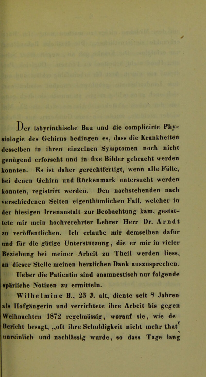 y Der labyrinthisclie Bau und die complicirte Phy- siologie des Gehirns bedingen es, dass die Krankheiten desselben in ihren einzelnen Symptomen noch nicht genügend erforscht und in fixe Bilder gebracht werden konnten. Es ist daher gerechtfertigt, wenn alle Fälle, bei denen Gehirn und Rückenmark untersucht werden konnten, registrirt werden. Den nachstehenden nach verschiedenen Seiten eigenthümlichen Fall, welcher io der hiesigen Irrenanstalt zur Beobachtung kam, gestat- tete mir mein hochverehrter Lehrer Herr Dr. Arndt zu veröiFentiichen. Ich erlaube mir demselben dafür und für die gütige Unterstützung, die er mir in vieler Beziehung bei meiner Arbeit zu Theil werden Hess, an dieser Stelle meinen herzlichen Dank auszusprechen. Ueber die Patientin sind anamnestisch nur folgende spärliche Notizen zu ermitteln. Wilhelmine B., 23 J. alt, diente seit 8 Jahren als Hofgängerin und verrichtete ihre Arbeit bis gegen Weihnachten 1872 regelmässig, worauf sie, wie de Bericht besagt, „oft ihre Schuldigkeit nicht mehr that unreinlich und nachlässig wurde, so dass Tage lang