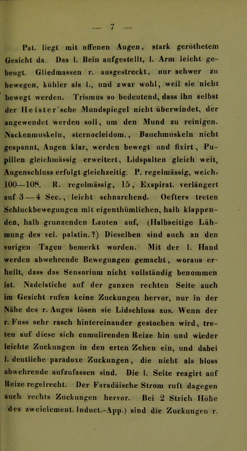 Pat. liegt mit offenen Augen, stark gerÖthetem Gesicht da. Das I. Bein aufgestellt, I. Arm leicht ge- beugt. Gliedmassen r. ausgestreckt, nur schwer zu bewegen, kühler als 1., und zwar wohl, weil sie nicht bewegt werden. Trismus so bedeutend, dass ihn selbst der Heister’sche Mundspiegel nicht überwindet, der angewendet werden soll, um den Mund zu reinigen. JNackenmuskeln, sternocleidom., Bauchmuskeln nicht gespannt, Augen klar, werden bewegt und fixirt, Pu- pillen gleichmässig erweitert, Lidspalten gleich weit, Augenschluss erfolgt gleichzeitig. P. regelmässig, weich? 100—108. R. regelmässig, 15, Exspirat. verlängert auf 3 — 4 Sec., leicht schnarchend* Oefters treten Schluckbewegungen mit eigenthümlichen, halb klappen- den, halb grunzenden Lauten auf, (Halbseitige Läh- mung des vel. palatin.?) Dieselben sind auch an den vorigen Tagen bemerkt worden. Mit der 1. Hand werden abwehrende Bewegungen gemacht, woraus er- hellt, dass das Sensorium nicht vollständig benommen ist. Nadelstiche auf der ganzen rechten Seite auch im Gesicht rufen keine Zuckungen hervor, nur in der Nähe des r. Auges lösen sie Lidschluss aus. Wenn der r. Fuss sehr rasch hintereinander gestochen wird, tre- ten auf diese sich cumulirenden Reize hin und wieder leichte Zuckungen in den erten Zehen ein, und dabei 1. deutliche paradoxe Zuckungen, die nicht als bloss abwehrende aufzufassen sind. Die 1. Seite reagirt auf Reize regelrecht. Der Faradäische Strom ruft dagegen auch rechts Zuckungen hervor. Bei 2 Strich Höhe des Zweielement. Induct.-App.) sind die Zuckungen r.