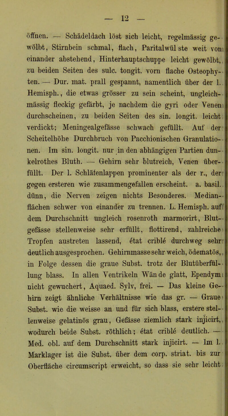 öftnen. — Schädeldach löst sich leicht, regelmässig ge- wölbt, Stirnbein schmal, flach, Paritalwülste weit von einander abstehend, Hinterhauptschuppe leicht gewölbt, zu beiden Seiten des sulc. tongit. vom flache Osteophy-- ten. — Dur. mat. prall gespannt, namentlich über der 1. Hemisph., die etwas grösser zu sein scheint, ungleich- mässig fleckig gefärbt, je nachdem die gyri oder Veneni durchscheinen, zu beiden Seiten des sin. longit. leicht verdickt; Meningealgefässe schwach gefüllt. Auf der Scheitelhöhe Durchbruch von Pacchionischen Granulatio-- nen. Im sin. longit. nur in den abhängigen Partien dun- kelrothes Bluth. — Gehirn sehr blutreich, Venen über-- füllt. Der 1. Schläfenlappen prominenter als der r., der. gegen ersteren wie zusammengefallen erscheint, a. basil. dünn, die Nerven zeigen nichts Besonderes. Median-- flächen schwer von einander zu trennen. L. Hemisph, auff dem Durchschnitt ungleich rosenroth marmorirt, Blut- gefässe stellenweise sehr erfüllt, flottirend, zahlreiche' Tropfen austreten lassend, ötat criblö durchweg sehrr deutlich ausgesprochen. Gehirnmasse sehr weich, ödematös,, in Folge dessen die graue Subst. trotz der Blutüberful-- lung blass. In allen Ventrikeln Wände glatt, Ependymi nicht gewuchert, Aquaed. Sylv, frei. — Das kleine Ge- hirn zeigt ähnliche Verhältnisse wie das gr. — Grauet Subst. wie die weisse an und für sich blass, erstere stel- - lenweise gelatinös grau, Gefässe ziemlich stark injicirt,. wodurch beide Subst. röthlich; etat criblö deutlich. — Med. obl. auf dem Durchschnitt stark injicirt. — Im 1. Marklager ist die Subst. über dem corp. striat. bis zur Oberfläche circumscript erweicht, so dass sie sehr leicht