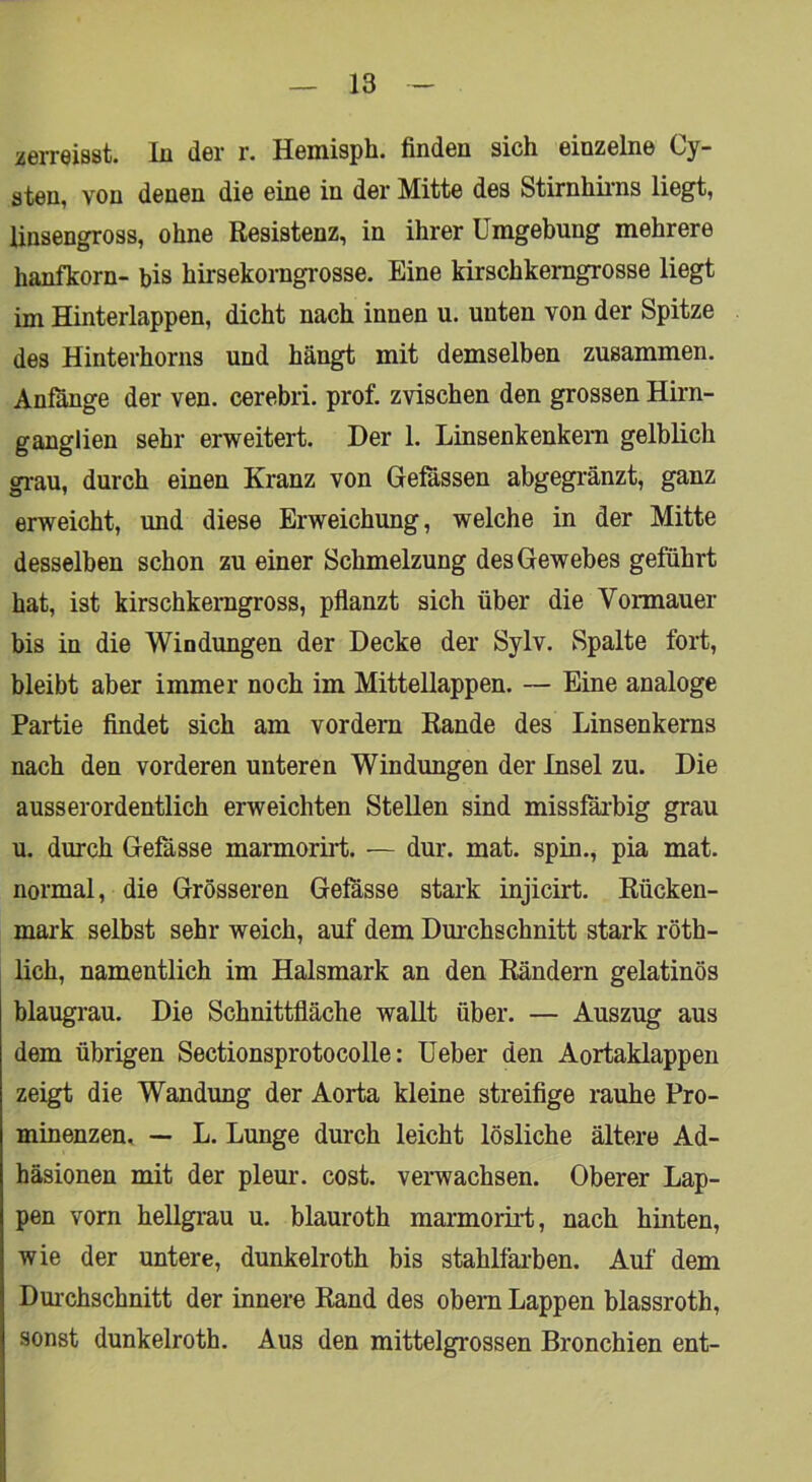 verreisst, ln der r. Hemisph. finden sich einzelne Cy- sten, von denen die eine in der Mitte des Stirnhii-ns liegt, linsengross, ohne Resistenz, in ihrer Umgebung mehrere hanfkorn- bis hirsekorngrosse. Eine kirschkemgrosse liegt im Hinterlappen, dicht nach innen u. unten von der Spitze des Hinterhorns und hängt mit demselben zusammen. Anfänge der ven. cerebri. prof. zvischen den grossen Hirn- ganglien sehr erweitert. Der 1. Linsenkenkern gelblich grau, durch einen Kranz von Gelassen abgegränzt, ganz erweicht, und diese Erweichung, welche in der Mitte desselben schon zu einer Schmelzung des Gewebes geführt hat, ist kirschkenigross, pflanzt sich über die Vormauer bis in die Windungen der Decke der Sylv. Spalte fort, bleibt aber immer noch im Mittellappen. — Eine analoge Partie findet sich am vordem Rande des Linsenkeras nach den vorderen unteren Windungen der Insel zu. Die ausserordentlich erweichten Stellen sind missfäi’big grau u. durch Gefässe marmoriii;. — dur. mat. spin., pia mat. normal, die Grösseren Gefässe stark injicirt. Rücken- mark selbst sehr weich, auf dem Durchschnitt stark röth- lich, namentlich im Halsmark an den Rändern gelatinös blaugrau. Die Schnittfläche wallt über. — Auszug aus dem übrigen Sectionsprotocolle: Ueber den Aortaklappen zeigt die Wandung der Aorta kleine streifige rauhe Pro- minenzen, — L. Lunge durch leicht lösliche ältere Ad- häsionen mit der pleur. cost. verwachsen. Oberer Lap- pen vorn hellgi-au u. blauroth marmorirt, nach hinten, wie der untere, dunkelroth bis stahlfai'ben. Auf dem Dm’chschnitt der innere Rand des obem Lappen blassroth, sonst dunkelroth. Aus den mittelgrossen Bronchien ent-