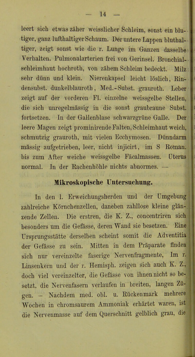 leert sich etwas zäher weisslicher Schleim, sonst ein bin- , tiger, ganz lufthaltiger Schaum. Der untere Lappen bluthal- tiger, zeigt sonst wie die r. Lunge im Ganzen dasselbe ■ Verhalten. Pulmonalarterien frei von Gerinsel. Bronchial- schleimhaut hochroth, von zähem Schleim bedeckt. Milz sehr dünn und klein. Nierenkapsel leicht löslich. Rin- • densubst. dunkelblauroth, Med.-Subst. grauroth. Leber zeigt auf der vorderen Fl. einzelne weissgelbe Stellen, l« die sich um-egelmässig in die sonst gi-auhraune Subst. > fortsetzen. In der Gallenblase schwarzgrüne GaUe. Der 1 leere Magen zeigt prominirende Falten, Schleimhaut weich, i schmutzig grauroth, mit vielen Ecchymosen. Dünndann V mässig aufgetrieben, leer, nicht injicirt, im S Roman. Ii bis zum After weiche weissgelbe Fäcalmassen. Uterus ii normal. In der Rachenhöhle nichts abnormes. — h Mikroskopische Untersuchung. In den 1. Erweichungsherden und der Umgebung zahlreiche Körnchenzellen, daneben zahllose kleine glän-, zende Zellen. Die erstren, die K. Z., concentriren sich besonders um die Gefasse, deren Wand sie besetzen. Eine Ursprungsstätte derselben scheint somit die Adventitia der Gefässe zu sein. Mitten in dem Präparate finden sich nur vereinzelte faserige Nervenlragmente, Im r. Linsenkern und der r. Hemisph. zeigen sich auch K. Z., doch viel vereinzelter, die Gefasse von ihnen nicht so be- setzt. die Nervenfasern verlaufen in breiten, langen Zü- gen. — Nachdem med. obl. u. Rückenmark mehrere Wochen in chromsaurem Ammoniak erhärtet waren, ist die Nervenmasse auf dem Querschnitt gelblich grau, die 1 it