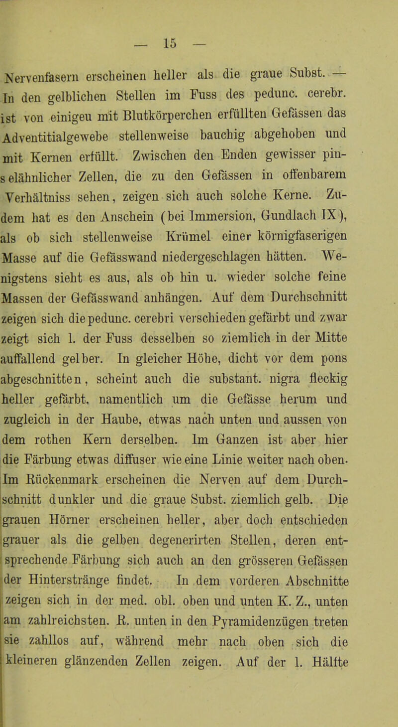 Nervenfasern erscheinen heller als die graue Subst. In den gelblichen Stellen im Fuss des pedunc. cerebr. ist von einigen mit Blutkörperchen erfüllten Grefässen das Adventitialgewebe stellenweise bauchig abgehoben und mit Kernen erfüllt. Zmschen den Enden gewisser pin- selähnlicher Zellen, die zu den Gefässen in offenbarem Verhältniss sehen, zeigen sich auch solche Kerne. Zu- dem hat es den Anschein (bei Immersion, Gundlach IX), als ob sich stellenweise Krümel einer körnigfaserigen Masse auf die Gefässwand niedergeschlagen hätten. We- nigstens sieht es aus, als ob hin u. wieder solche feine Massen der Gefässwand anhängen. Auf dem Durchschnitt zeigen sich die pedunc. cerebri verschieden gefärbt und zwar zeigt sich 1. der Fuss desselben so ziemlich in der Mitte auffallend gelber. In gleicher Höhe, dicht vor dem pons abgeschnitten, scheint auch die substant. nigra fleckig heUer gefärbt, namentlich um die Gefässe herum und zugleich in der Haube, etwas nach unten und aussen von dem rothen Kern derselben. Im Ganzen ist aber hier die Färbung etwas diffuser wie eine Linie weiter nach oben. Im Kückenmark erscheinen die Nerven auf dem Durch- ischnitt dunkler und die graue Subst. ziemlich gelb. Die ■grauen Hörner erscheinen heller, aber doch entschieden ‘grauer als die gelben degenerirten Stellen, deren ent- I sprechende Färbung sich auch an den grösseren Gefässen tider Hinterstränge findet. In dem vorderen Abschnitte zeigen sich in der med. obl. oben und unten K. Z., unten am zahlreichsten. K. unten in den Pyramidenzügen treten sie zahllos auf, während mehr nach oben sich die kleineren glänzenden Zellen zeigen. Auf der 1. Hälfte