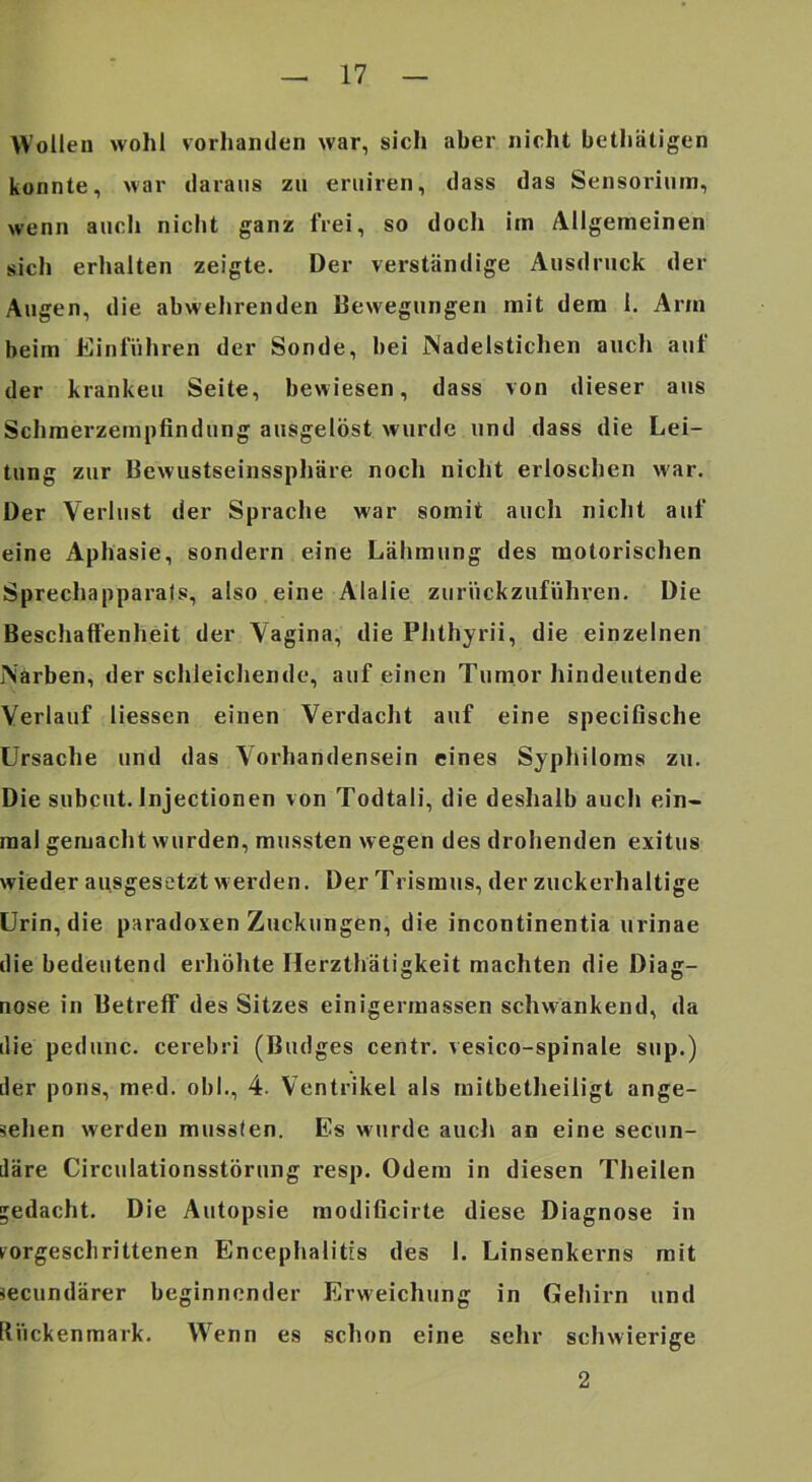 Wollen wohl vorhanden war, sich aber nicht bethätigen konnte, war daraus zu eruiren, dass das Sensorium, wenn auch niclit ganz frei, so docli im Allgemeinen sich erhalten zeigte. Der verständige Ausdruck der Augen, die abwehrenden Bewegungen mit dem 1. Arm beim Einfuhren der Sonde, bei Nadelstichen auch auf der kranken Seite, bewiesen, dass von dieser aus Schmerzempfindung ausgelöst wurde und dass die Lei- tung zur Bewustseinssphäre nocli nicht erloschen war. Der Verlust der Sprache war somit auch niclit auf eine Aphasie, sondern eine Lähmung des motorischen Sprechapparals, also eine Alalie zurückzuführen. Die Beschaffenheit der Vagina, die Plithyrii, die einzelnen Narben, der schleicliende, auf einen Tumor hindeutende Verlauf Hessen einen Verdacht auf eine specifische Ursache und das Vorhandensein eines Syphiloms zu. Die subcut. Injectionen von Todtali, die deshalb auch ein- mal gemaclit wurden, mussten wegen des drohenden exitus wieder apsgesetzt werden. Der Trismus, der zuckerhaltige Urin, die paradoxen Zuckungen, die incontinentia urinae die bedeutend erhöhte Herzthätigkeit machten die Diag- nose in Betreff des Sitzes einigermassen schwankend, da die pedunc. cerebri (Budges centr. vesico-spinale sup.) der pons, med. obl., 4. Ventrikel als mitbetheiligt ange- sehen werden mussten. Es wurde auch an eine secun- däre Circulationsstörung resp. Odem in diesen Theilen gedacht. Die Autopsie modificirte diese Diagnose in ^orgeschrittenen Encephalitis des 1. Linsenkerns mit iecundärer beginnender Erweichung in Gehirn und Rückenmark. W'^enn es schon eine sehr schwierige 2