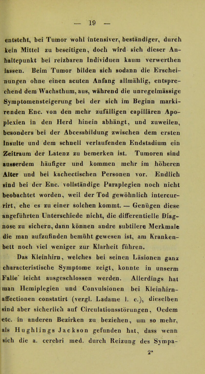 entsteht, bei Tumor wohl intensiver, beständiger, durch Icein Mittel zu beseitigen, doch wird sich dieser An- haltepunkt bei reizbaren Individuen kaum verwerthen lassen. Beim Tumor bilden sich sodann die Erschei- nungen ohne einen acuten Anfang allmählig, entspre- chend dem Wachsthum, aus, während die unregelmässige Symptomensteigerung bei der sich im Beginn marki- renden Enc. von den mehr zufälligen capillären Apo- plexien in den Herd hinein abhängt, und zuweilen, besonders bei der Abcessbildung zwischen dem ersten Insulte und dem schnell verlaufenden Endstadium ein Zeitraum der Latenz zu bemerken ist. Tumoren sind ausserdem häufiger und kommen mehr im höheren Alter und bei kachectischen Personen vor. Endlich sind bei der Enc. vollständige Paraplegien noch nicht beobachtet worden, weil der Tod gewöhnlich intercur- rirt, ehe es zu einer solchen kommt. — Genügen diese angeführten Unterschiede nicht, die dilferentielle Biag« nose zu sichern, dann können andre subtilere Merkmale die man aufzufinden bemüht gewesen ist, am Kranken- bett noch viel weniger zur Klarheit führen. Das Kleinhirn, welches bei seinen Läsionen ganz characteristische Symptome zeigt, konnte in unserm Falle* leicht ausgeschlossen werden. Allerdings hat man Hemiplegien und Convulsionen bei Kleinhirn- affectionen constatirt (vergl. Ladame 1. c.), dieselben sind aber sicherlich auf Circulationsstörungen, Oedem etc. in anderen Bezirken zu beziehen, um so mehr, als Hughlings Jackson gefunden hat, dass wenn sich die a. cerebri raed. durch Reizung des Sympa- 2*