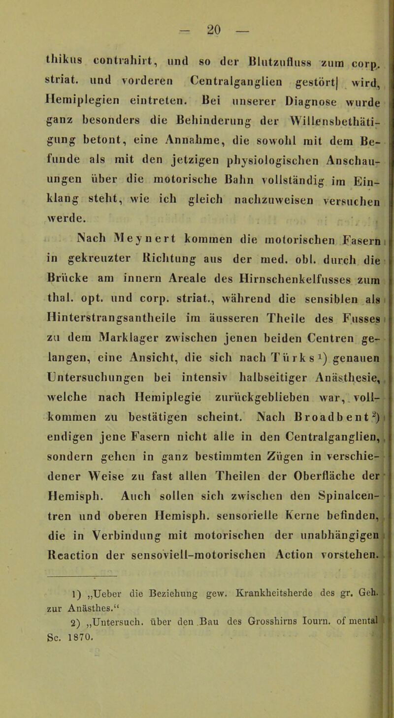thikus contrahirt, und so der Blutziiiluss zum corp, striat. und vorderen Centralganglien gestört) wird, Hemiplegien eintreten. Bei unserer Diagnose wurde ganz besonders die Behinderung der Willensbethäti- gung betont, eine Annahme, die sowohl mit dem Be- iunde als mit den jetzigen physiologischen Anschau- ungen über die motorische Bahn vollständig im Ein- klang steht, wie ich gleich nachzuweisen versuchen werde. • ■ Nach Meynert kommen die motorischen Fasern i in gekreuzter Riclitung aus der med. obl. durch die Brücke am Innern Areale des Hirnschenkelfusses zum thal. opt. und corp. striat., während die sensiblen als i Hinterstrangsantheile im äusseren Theile des Fusses i zu dem Marklager zwischen jenen beiden Centren ge- langen, eine Ansicht, die sich nach Türk s^) genauen Untersuchungen bei intensiv halbseitiger Anästhesie,, welche nach Hemiplegie zurückgeblieben war,.voll- kommen zu bestätigen scheint. Nach Broadbent^)j endigen jene Fasern nicht alle in den Centralganglien,^ sondern gehen in ganz bestimmten Zügen in verschie- dener Weise zu fast allen Theilen der Oberfläche der ‘ Hemisph. Auch sollen sich zwischen den Spinalcen- tren und oberen Hemisph. sensorielle Kerne befinden, , die in Verbindung mit motorischen der unabhängigen ii Rcaction der sensoviell-motorischen Action vorstehen. , 1) „Ueber die Beziehung gew. Krankheitsherde des gr. Geh. zur Anästhes.“ 2) „Untersuch, über den Bau des Grosshirns lourn. of mental Sc. 1870.
