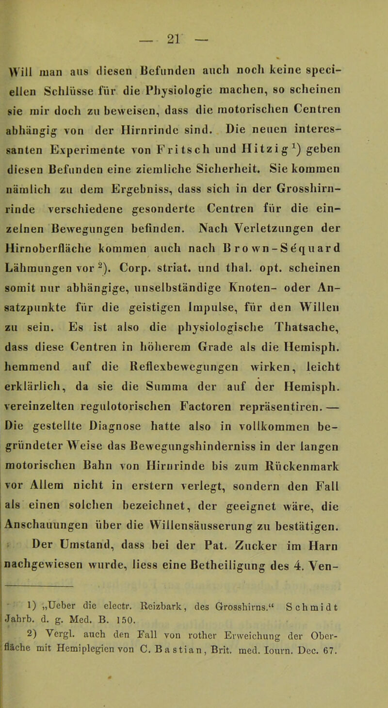 Will man aus diesen Befunden auch noch keine speci- ellen Schlüsse für die Physiologie machen, so scheinen sie mir doch zu beweisen, dass die motorischen Centren abhängig von der Hirnrinde sind. Die neuen interes- santen Experimente von Fritsch und Hitzig^) geben diesen Befunden eine ziemliche Sicherheit. Sie kommen nämlich zu dem Ergebniss, dass sich in der Grosshirn- rinde verschiedene gesonderte Centren für die ein- zelnen Bewegungen befinden. Nach Verletzungen der Hirnoberfläche kommen auch nach Brown-Sdquard Lähmungen vor ^). Corp. striat. und thal. opt. scheinen somit nur abhängige, unselbständige Knoten- oder An- satzpunkte für die geistigen Impulse, für den Willen zu sein. Es ist also die physiologische Thatsache, dass diese Centren in höherem Grade als die Hernisph. hemmend auf die Reflexbewegungen wirken, leicht erklärlich, da sie die Summa der auf der Hernisph. vereinzelten regulotorischen Factoren repräsentiren. — Die gestellte Diagnose hatte also in vollkommen be- gründeter W'^eise das Bewegungshinderniss in der langen motorischen Bahn von Hirnrinde bis zum Rückenmark vor Allem nicht in erstem verlegt, sondern den Fall als einen solchen bezeichnet, der geeignet wäre, die Anschauungen über die VVillensäusserung zu bestätigen. Der Umstand, dass bei der Pat. Zucker im Harn inachgewiesen wurde, Hess eine Betheiligung des 4. Ven- ) 1) „Ueber die electr. Reizbark, des Grosshirns.“ Schmidt IJahrb. d. g. Med. B. 1.50. 2) Vergl. auch den Fall von rother Erweichung der Ober- :fläche mit Hemiplegien von C. Bastian, Brit. med. lourn. Dcc. 67.