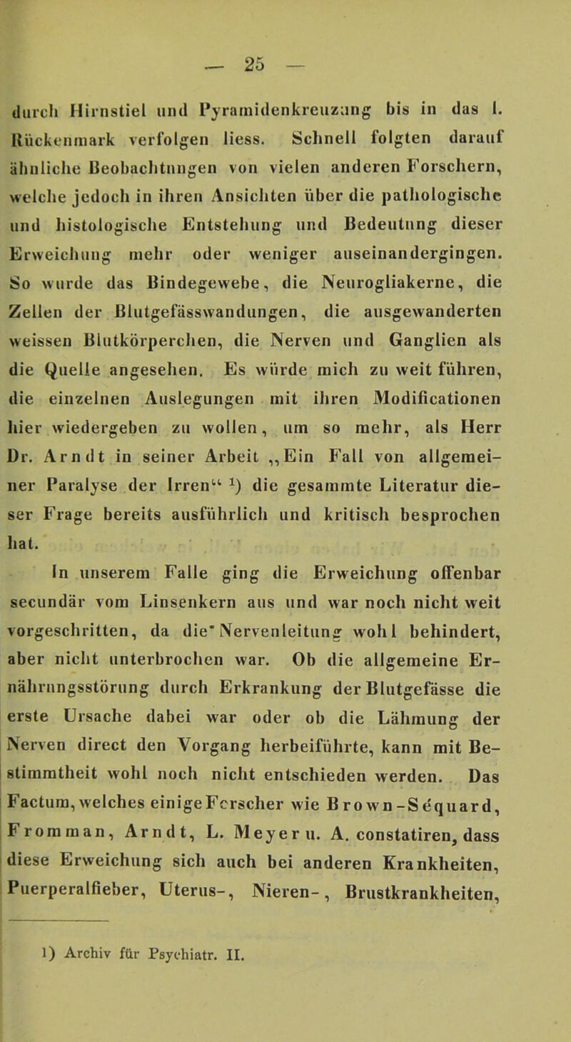 durch Hirnstiel und Pyrainidenkreuziing bis in das 1. Rückenmark verfolgen liess. Schnell folgten darauf ähnliche Beobachtungen von vielen anderen Forschern, welche jedoch in ihren Ansichten über die pathologische und histologische Entstehung und Bedeutung dieser Erweichung mehr oder weniger auseinandergingen. So wurde das Bindegewebe, die Neurogliakerne, die Zellen der Blutgefässwandiingen, die ausgewanderten weissen Blutkörperchen, die Nerven und Ganglien als die Quelle angeselien. Es würde mich zu weit führen, die einzelnen Auslegungen mit iliren Modificationen hier wiedergeben zu wollen, um so mehr, als Herr Dr. Arndt in seiner Arbeit „Ein Fall von allgemei- ner Paralyse der Irren“ die gesammte Literatur die- ser Frage bereits ausführlich und kritisch besprochen liat. In unserem Falle ging die Erweichung offenbar secundär vom Linsenkern aus und war noch nicht weit vorgeschritten, da die* Nervenleitung wohl behindert, aber nicht unterbrochen war. Ob die allgemeine Er- nährungsstörung durch Erkrankung der Blutgefässe die erste Ursache dabei war oder ob die Lähmung der Nerven direct den Vorgang herbeiführte, kann mit Be- stimmtheit wohl noch nicht entschieden werden. Das Factum, welches einige Forscher wie Brown-Sequard, Fromman, Arndt, L. Meyer u. A. constatiren, dass diese Erweichung sich auch bei anderen Krankheiten, Puerperalfieber, Uterus-, Nieren-, Brustkrankheiten, 1) Archiv für Psychiatr. II.