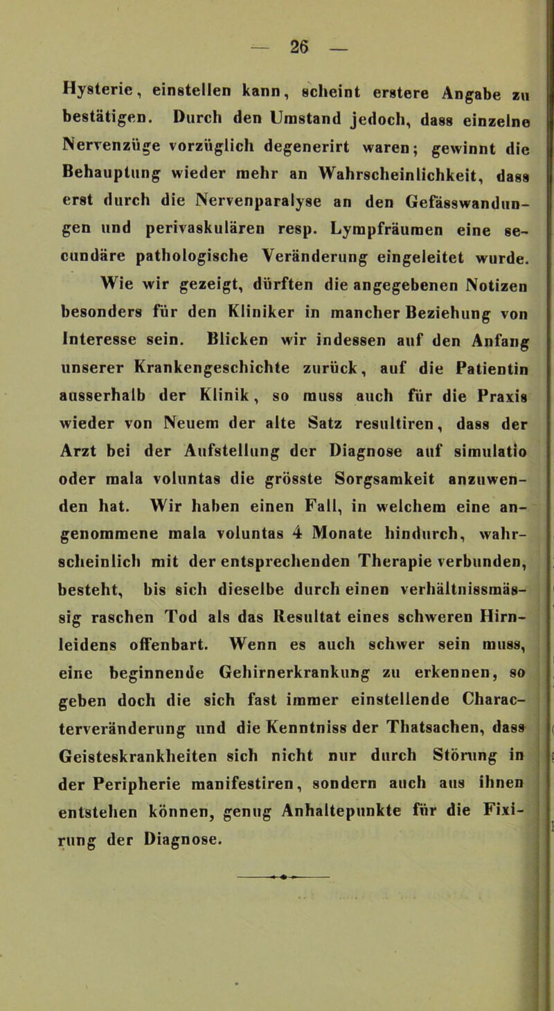 Hysterie, einstellen kann, scheint erstere Angabe zu bestätigen. Durch den Umstand jedoch, dass einzelne Nerrenzüge vorzüglich degenerirt waren; gewinnt die Behauptung wieder mehr an Wahrscheinlichkeit, dass erst durch die Nervenparalyse an den Gefässwandun- gen und perivaskulären resp. Lympfräuraen eine se- cundäre pathologische Veränderung eingeleitet wurde. Wie wir gezeigt, dürften die angegebenen Notizen besonders für den Kliniker in mancher Beziehung von Interesse sein. Blicken wir indessen auf den Anfang unserer Krankengeschichte zurück, auf die Patientin ausserhalb der Klinik, so muss auch für die Praxis wieder von Neuem der alte Satz resultiren, dass der Arzt bei der Aufstellung der Diagnose auf simiilatlo oder mala voluntas die grösste Sorgsamkeit anzuwen- den hat. Wir haben einen Fall, in welchem eine an- genommene mala voluntas 4 Monate hindurch, wahr- scheinlich mit der entsprechenden Therapie verbunden, besteht, bis sich dieselbe durch einen verhältnissmäs- sig raschen Tod als das Resultat eines schweren Hirn- leidens offenbart. Wenn es auch schwer sein muss, eine beginnende Gehirnerkrankung zu erkennen, so geben doch die sich fast immer einstellende Charac- terveränderung und die Kenntniss der Thatsachen, dass Geisteskrankheiten sich nicht nur durch Stöning in der Peripherie manifestiren, sondern auch aus ihnen entstehen können, genug Anhaltepunkte für die Fixi- rung der Diagnose.