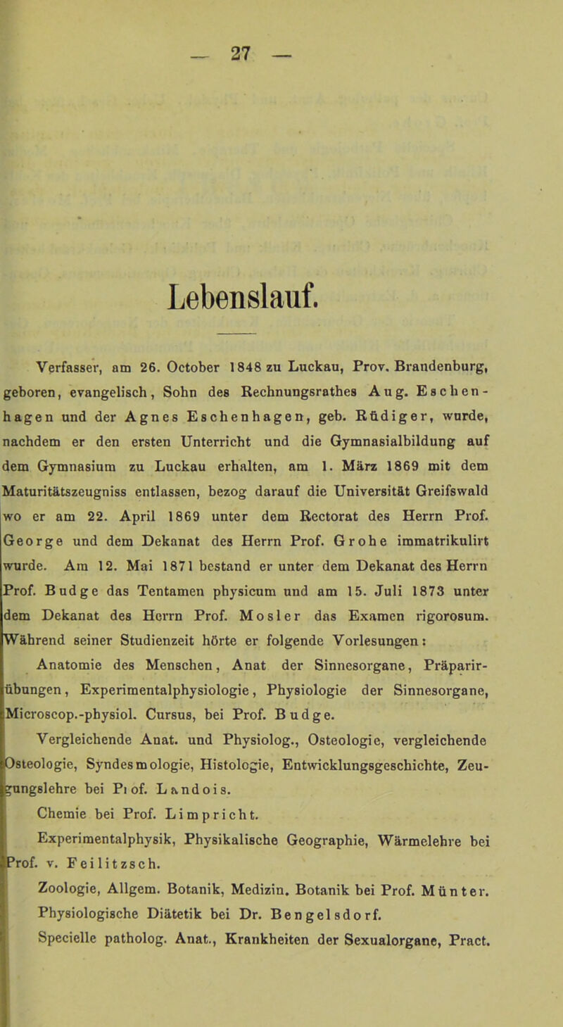 Lebenslauf. Verfasser, am 26. October 1848 zu Luckau, Prov. Brandenburg, geboren, evangelisch, Sohn des Rechnungsrathes Aug. Eschen- hagen und der Agnes Eschenhagen, geb. Rüdiger, wurde, nachdem er den ersten Unterricht und die Gymnasialbildung auf dem Gymnasium zu Luckau erhalten, am 1. März 1869 mit dem Maturitätszeugniss entlassen, bezog darauf die Universität Greifswald wo er am 22. April 1869 unter dem Rectorat des Herrn Prof. George und dem Dekanat des Herrn Prof. Grobe immatrikulirt wurde. Am 12. Mai 1871 bestand er unter dem Dekanat des Herrn Prof. Budge das Tentamen physieum und am 15. Juli 1873 unter dem Dekanat des Herrn Prof. Mosler das Examen rigorosum. Während seiner Studienzeit hörte er folgende Vorlesungen: Anatomie des Menschen, Anat der Sinnesorgane, Präparir- übungen, Experimentalphysiologie, Physiologie der Sinnesorgane, Microseop.-physiol. Cursus, bei Prof. Budge. Vergleichende Anat. und Physiolog., Osteologie, vergleichende Osteologie, Syndesmologie, Histologie, Entwicklungsgeschichte, Zeu- ^nngslehre bei Pi of. Landois. Chemie bei Prof. Li mp rieht. Experimentalphysik, Physikalische Geographie, Wärmelehre bei Prof. V. Fei litzseh. Zoologie, Allgem. Botanik, Medizin. Botanik bei Prof. Munter. Physiologische Diätetik bei Dr. Bengelsdorf. Specielle patholog. Anat., Krankheiten der Sexualorgane, Pract.