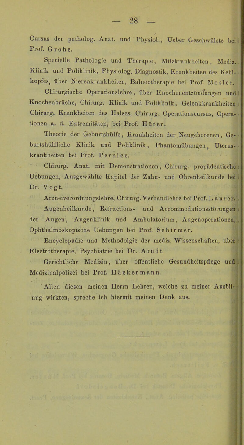 Cursus der patholog. Anat. und Physiol., lieber Geschwülste bei Prof. Grobe. Specielle Pathologie und Therapie, Milzkrankheiten, Mediz. Klinik und Poliklinik, Fhysiolog. Diagnostik, Krankheiten des Kehl- kopfes, über Nierenkrankheiten, Balneotherapie bei Prof. Mosler. Chirurgische Operationslehre, über Knochenentzündungen und Knochenbrüche, Chirurg. Klinik und Poliklinik, Gelenkkrankheiten Chirurg. Krankheiten des Halses, Chirurg. Operationscursus, Opera- tionen a. d. Extremitäten, bei Prof. Hüter. Theorie der Geburtshülfe, Krankheiten der Neugeborenen, Ge- burtshülfliche Klinik und Poliklinik, Phantomübungen, Uterus- krankheiten bei Prof. Pernice. Chirurg. Anat. mit Demonstrationen, Chirurg, propädeutische! Hebungen, Ausgewählte Kapitel der Zahn- und Ohrenheilkunde bei i Dr. Vogt. Arzneiverordnungslehre, Chirurg. Verbandlehre bei Prof.L au rer. . Augenheilkunde, Refractions- und Accommodationsstörungen i der Augen, Augenklinik und Ambulatorium, Augenoperationen,, Ophthalmoskopische Hebungen bei Prof. Schirmer. Encyclopädie und Methodolgie der mediz. Wissenschaften, über Electrotherapie, Psychiatrie bei Dr. Arndt. Gerichtliche Medizin, über öffentliche Gesundheitspflege und i Medizinalpolizei bei Prof. Häckermann. Allen diesen meinen Herrn Lehren, welche zu meiner Ausbil- - nng wirkten, spreche ich hiermit meinen Dank aus. ; I