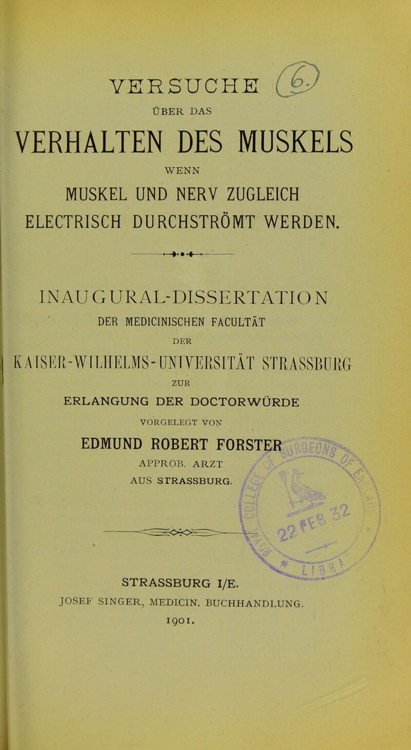 VERSUCHE (Q ÜBER DAS VERHALTEN DES MUSKELS WENN MUSKEL UND NERV ZUGLEICH ELECTRISCH DURCHSTRÖMT WERDEN. IN AU G URAL-DISSERTATION DER MEDICINISCHEN FACULTÄT DER ZUR G ERLANGUNG DER DOCTORWÜRDE VORGELEGT VON EDMUND ROBERT FÖRSTER APPROB. ARZT AUS STRASSBURG. \ STRASSBURG I/E. JOSEF SINGER, MEDICIN. BUCHHANDLUNG. 1901.