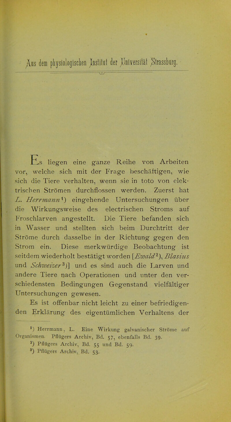;\us dem physiologischen Jnsiihii der ^Universität ^Sirassburg. ^OJ — ~ Es liegen eine ganze Reihe von Arbeiten vor, welche sich mit der Frage beschäftigen, wie sich die Tiere verhalten, wenn sie in toto von elek- trischen Strömen durchflossen werden. Zuerst hat L. Herr mann *) eingehende Untersuchungen über die Wirkungsweise des electrischen Stroms auf Froschlarven angestellt. Die Tiere befanden sich in Wasser und stellten sich beim Durchtritt der Ströme durch dasselbe in der Richtung gegen den Strom ein. Diese merkwürdige Beobachtung ist seitdem wiederholt bestätigt worden [Ewald2), Blasius und Schweizer3J] und es sind auch die Larven und andere Tiere nach Operationen und unter den ver- schiedensten Bedingungen Gegenstand vielfältiger Untersuchungen gewesen. Es ist offenbar nicht leicht zu einer befriedigen- den Erklärung des eigentümlichen Verhaltens der *) Herrmann, L. Eine Wirkung galvanischer Ströme auf Organismen. Pflügers Archiv, Bd. 57, ebenfalls Bel. 39. 2) Pflügers Archiv, Bd. 55 und Bd. 59.