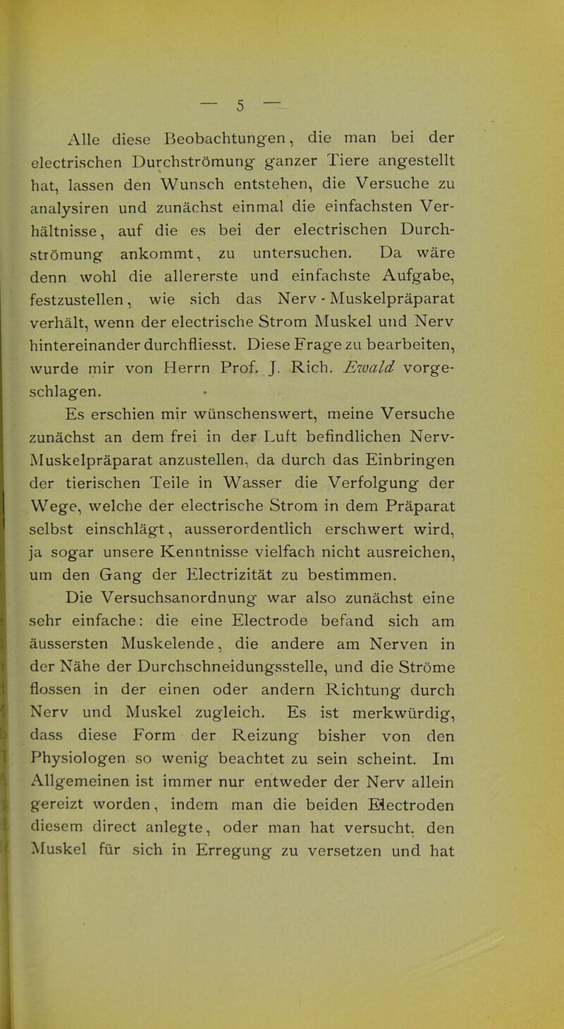 Alle diese Beobachtungen, die man bei der electrischen Durchströmung ganzer Tiere angestellt hat, lassen den Wunsch entstehen, die Versuche zu analysiren und zunächst einmal die einfachsten Ver- hältnisse, auf die es bei der electrischen Durch- strömung ankommt, zu untersuchen. Da wäre denn wohl die allererste und einfachste Aufgabe, festzustellen, wie sich das Nerv - Muskelpräparat verhält, wenn der electrische Strom Muskel und Nerv hintereinander durchfliesst. Diese Frage zu bearbeiten, wurde mir von Herrn Prof. J. Rieh. Ewald vorge- schlagen. Es erschien mir wünschenswert, meine Versuche zunächst an dem frei in der Luft befindlichen Nerv- Muskelpräparat anzustellen, da durch das Einbringen der tierischen Teile in Wasser die Verfolgung der Wege, welche der electrische Strom in dem Präparat selbst einschlägt, ausserordentlich erschwert wird, ja sogar unsere Kenntnisse vielfach nicht ausreichen, um den Gang der Electrizität zu bestimmen. Die Versuchsanordnung war also zunächst eine sehr einfache: die eine Electrode befand sich am äussersten Muskelende, die andere am Nerven in der Nähe der Durchschneidungsstelle, und die Ströme flössen in der einen oder andern Richtung durch Nerv und Muskel zugleich. Es ist merkwürdig, dass diese Form der Reizung bisher von den Physiologen so wenig beachtet zu sein scheint. Im Allgemeinen ist immer nur entweder der Nerv allein gereizt worden, indem man die beiden Eiectroden diesem direct anlegte, oder man hat versucht, den Muskel für sich in Erregung zu versetzen und hat