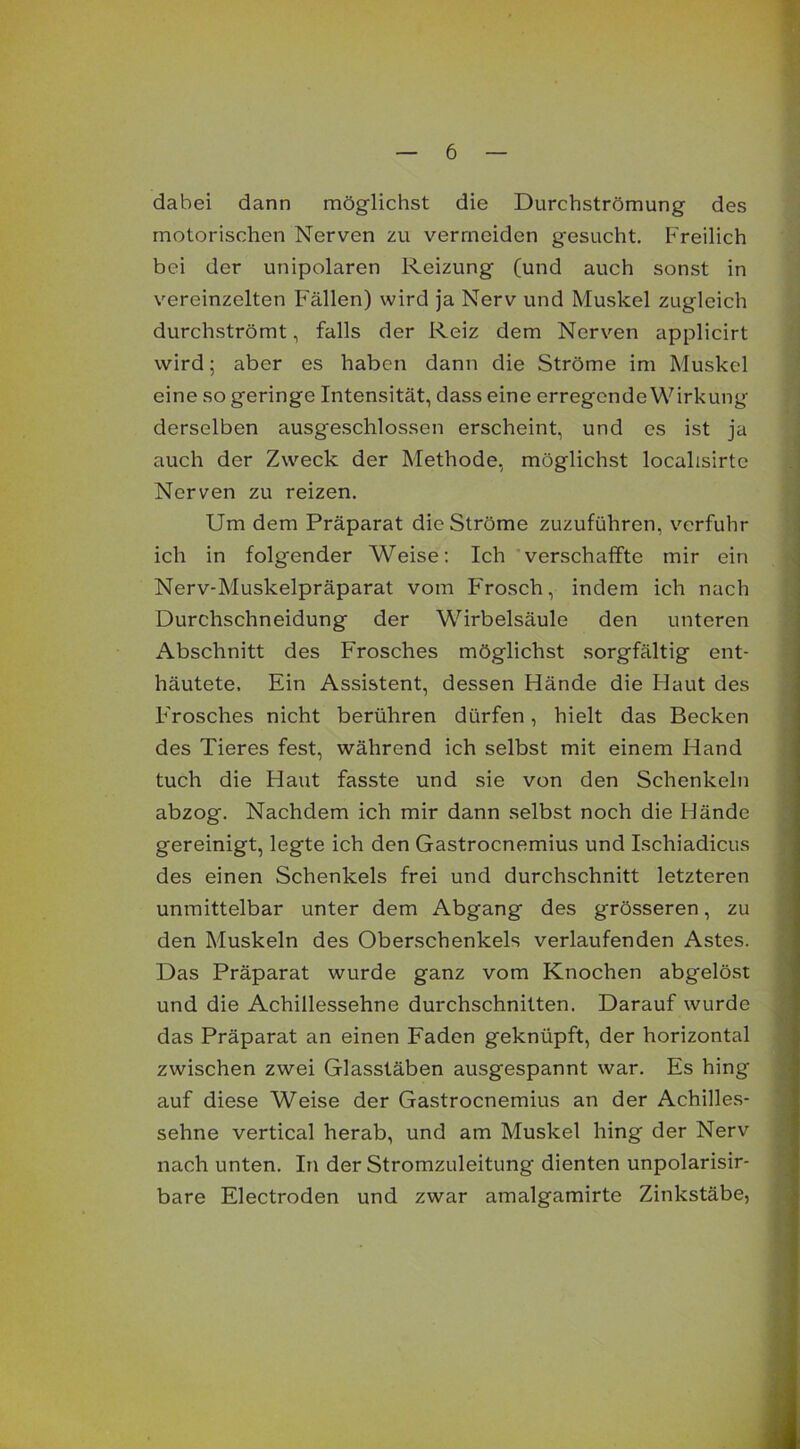 dabei dann möglichst die Durchströmung des motorischen Nerven zu vermeiden gesucht. Freilich bei der unipolaren Reizung (und auch sonst in vereinzelten Fallen) wird ja Nerv und Muskel zugleich durchströmt, falls der Reiz dem Nerven applicirt wird; aber es haben dann die Ströme im Muskel eine so geringe Intensität, dass eine erregende Wirkung derselben ausgeschlossen erscheint, und es ist ja auch der Zweck der Methode, möglichst localisirte Nerven zu reizen. Um dem Präparat die Ströme zuzuführen, verfuhr ich in folgender Weise: Ich verschaffte mir ein Nerv-Muskelpräparat vom Frosch, indem ich nach Durchschneidung der Wirbelsäule den unteren Abschnitt des Frosches möglichst sorgfältig ent- häutete, Ein Assistent, dessen Flände die Haut des F'rosches nicht berühren dürfen, hielt das Becken des Tieres fest, während ich selbst mit einem Hand tuch die Haut fasste und sie von den Schenkeln abzog. Nachdem ich mir dann selbst noch die Hände gereinigt, legte ich den Gastrocnemius und Ischiadicus des einen Schenkels frei und durchschnitt letzteren unmittelbar unter dem Abgang des grösseren, zu den Muskeln des Oberschenkels verlaufenden Astes. Das Präparat wurde ganz vom Knochen abgelöst und die Achillessehne durchschnitten. Darauf wurde das Präparat an einen Faden geknüpft, der horizontal zwischen zwei Glasstäben ausgespannt war. Es hing auf diese Weise der Gastrocnemius an der Achilles- sehne vertical herab, und am Muskel hing der Nerv nach unten. In der Stromzuleitung dienten unpolarisir- bare Electroden und zwar amalgamirte Zinkstäbe,