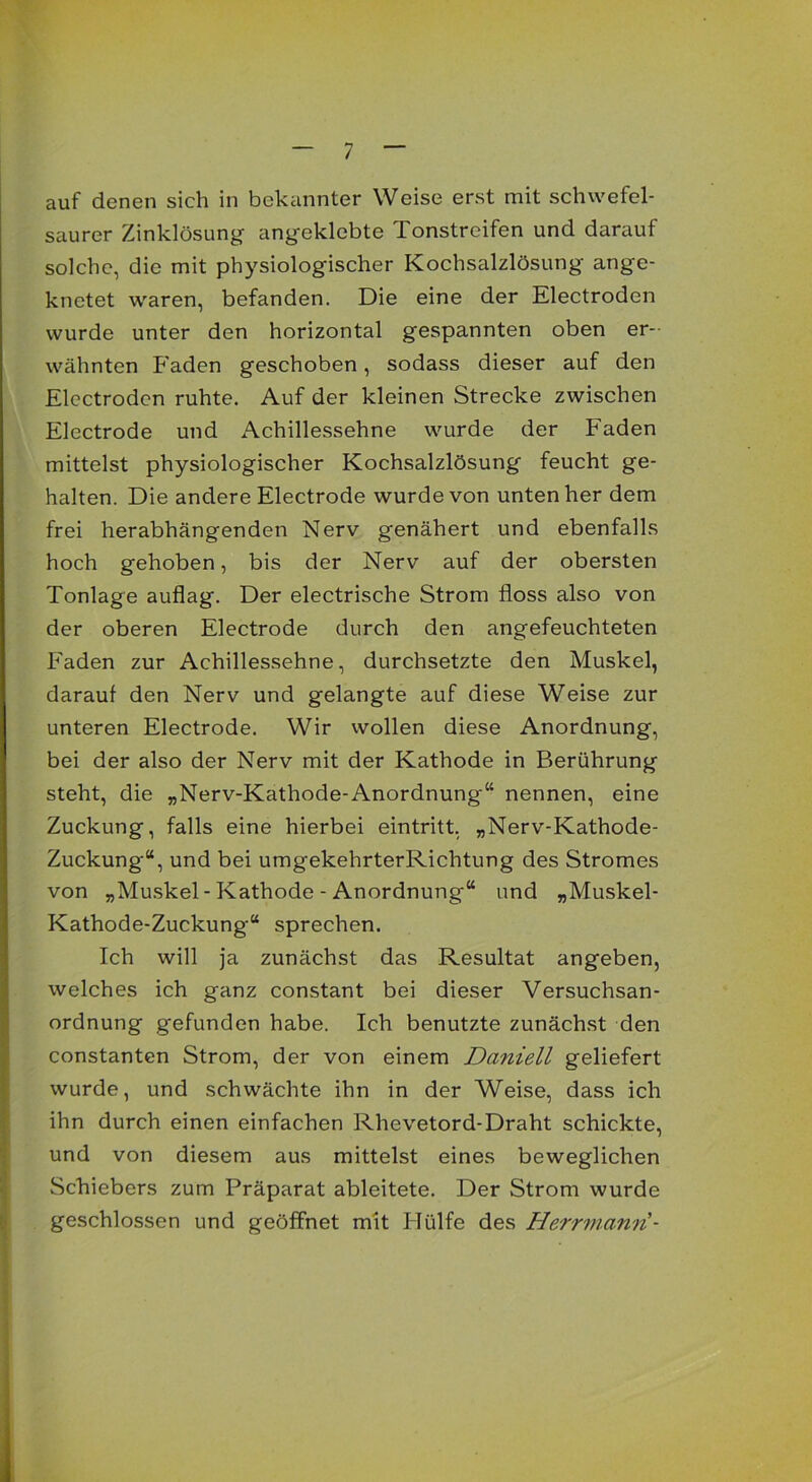 auf denen sich in bekannter Weise erst mit schwefel- saurer Zinklösung angeklebte Tonstreifen und darauf solche, die mit physiologischer Kochsalzlösung ange- knetet waren, befanden. Die eine der Electroden wurde unter den horizontal gespannten oben er- wähnten Faden geschoben, sodass dieser auf den Electroden ruhte. Auf der kleinen Strecke zwischen Electrode und Achillessehne wurde der Faden mittelst physiologischer Kochsalzlösung feucht ge- halten. Die andere Electrode wurde von unten her dem frei herabhängenden Nerv genähert und ebenfalls hoch gehoben, bis der Nerv auf der obersten Tonlage auflag. Der electrische Strom floss also von der oberen Electrode durch den angefeuchteten Faden zur Achillessehne, durchsetzte den Muskel, darauf den Nerv und gelangte auf diese Weise zur unteren Electrode. Wir wollen diese Anordnung, bei der also der Nerv mit der Kathode in Berührung steht, die „Nerv-Kathode-Anordnung“ nennen, eine Zuckung, falls eine hierbei eintritt, „Nerv-Kathode- Zuckung“, und bei umgekehrterRichtung des Stromes von „Muskel-Kathode - Anordnung“ und „Muskel- Kathode-Zuckung“ sprechen. Ich will ja zunächst das Resultat angeben, welches ich ganz constant bei dieser Versuchsan- ordnung gefunden habe. Ich benutzte zunächst den constanten Strom, der von einem Daniell geliefert wurde, und schwächte ihn in der Weise, dass ich ihn durch einen einfachen Rhevetord-Draht schickte, und von diesem aus mittelst eines beweglichen Schiebers zum Präparat ableitete. Der Strom wurde geschlossen und geöffnet mit Plülfe des Herrmann-