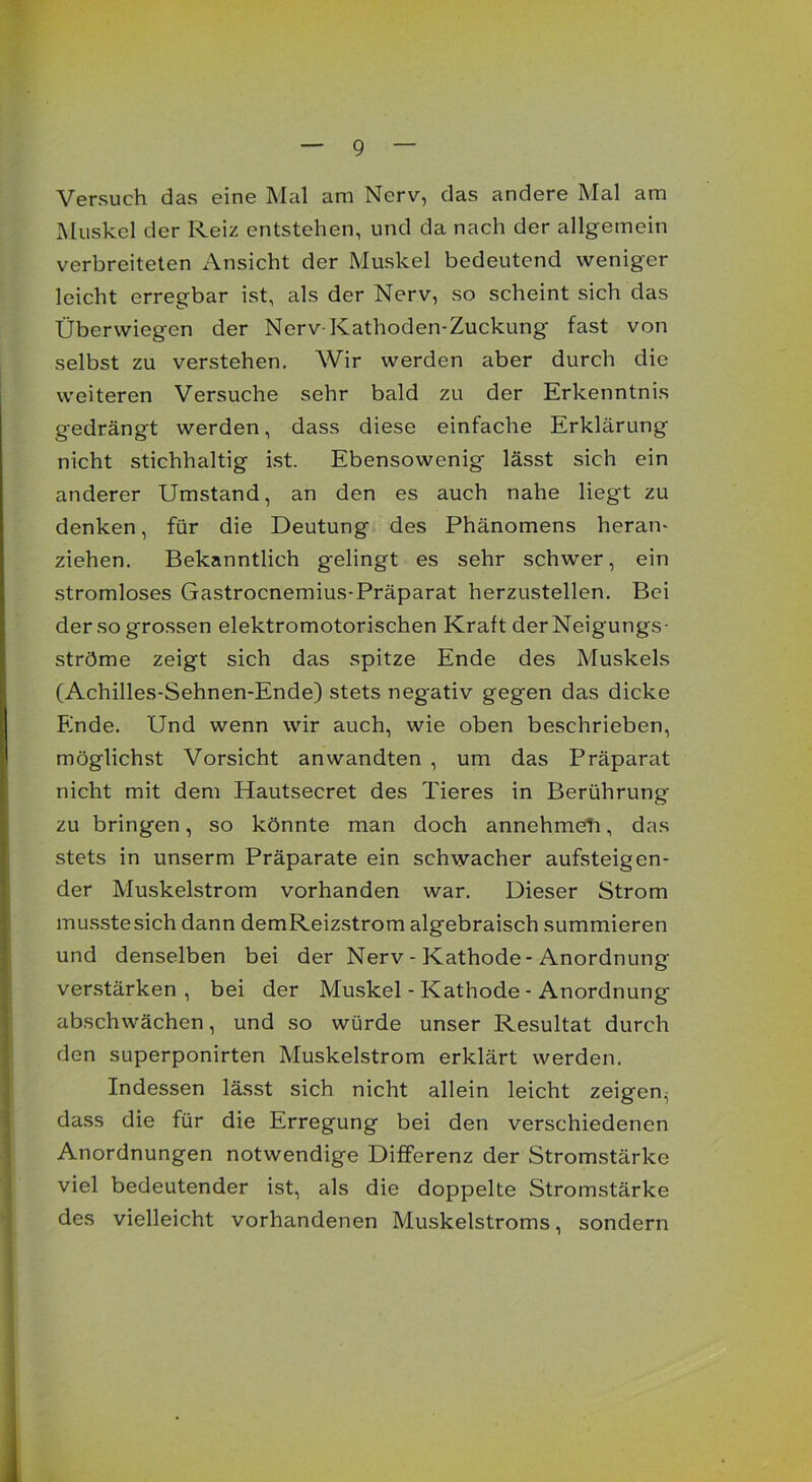 Versuch das eine Mal am Nerv, das andere Mal am Muskel der Reiz entstehen, und da nach der allgemein verbreiteten Ansicht der Muskel bedeutend weniger leicht erregbar ist, als der Nerv, so scheint sich das Überwiegen der Nerv-Kathoden-Zuckung fast von selbst zu verstehen. Wir werden aber durch die weiteren Versuche sehr bald zu der Erkenntnis gedrängt werden, dass diese einfache Erklärung nicht stichhaltig ist. Ebensowenig lässt sich ein anderer Umstand, an den es auch nahe liegt zu denken, für die Deutung des Phänomens heran- ziehen. Bekanntlich gelingt es sehr schwer, ein stromloses Gastrocnemius-Präparat herzustellen. Bei der so grossen elektromotorischen Kraft der Neigungs- ströme zeigt sich das spitze Ende des Muskels (Achilles-Sehnen-Ende) stets negativ gegen das dicke Binde. Und wenn wir auch, wie oben beschrieben, möglichst Vorsicht anwandten , um das Präparat nicht mit dem Hautsecret des Tieres in Berührung zu bringen, so könnte man doch annehmeh, das stets in unserm Präparate ein schwacher aufsteigen- der Muskelstrom vorhanden war. Dieser Strom musstesich dann demReizstrom algebraisch summieren und denselben bei der Nerv - Kathode-Anordnung verstärken, bei der Muskel - Kathode - Anordnung abschwächen, und so würde unser Resultat durch den superponirten Muskelstrom erklärt werden. Indessen lässt sich nicht allein leicht zeigen^ dass die für die Erregung bei den verschiedenen Anordnungen notwendige Differenz der Stromstärke viel bedeutender ist, als die doppelte Stromstärke des vielleicht vorhandenen Muskelstroms, sondern