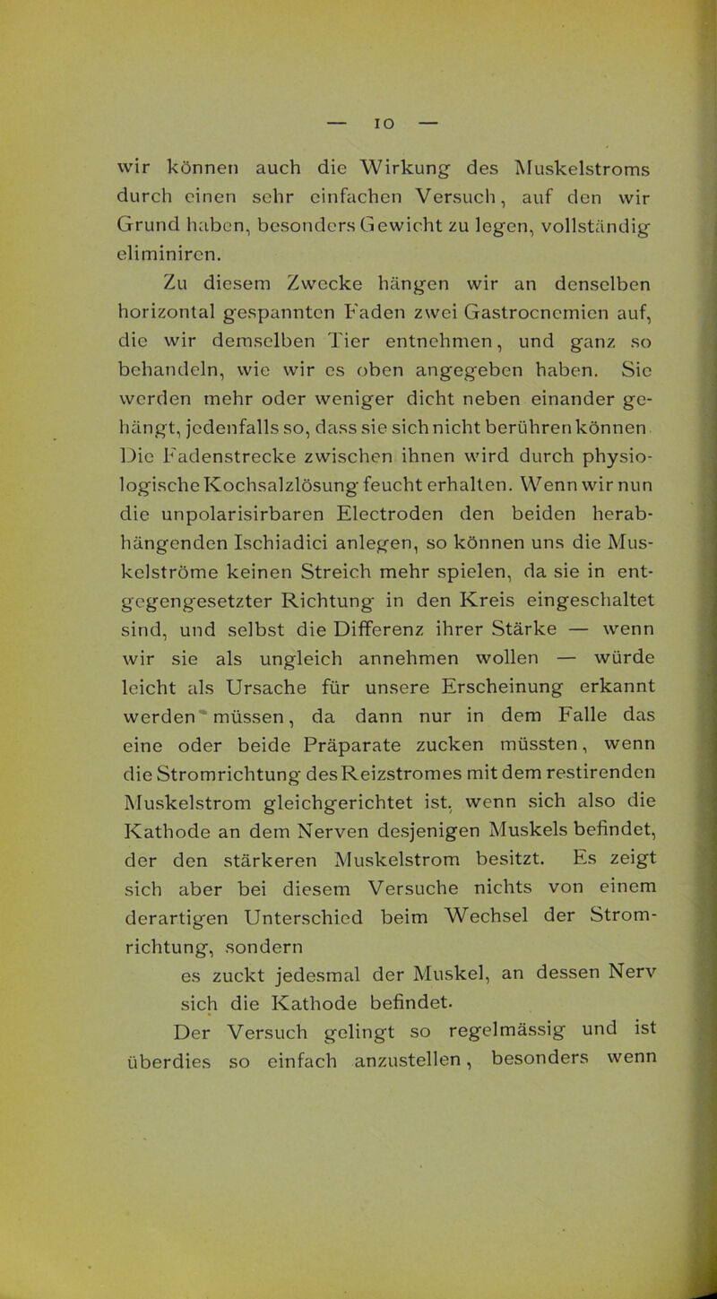 IO wir können auch die Wirkung des Muskelstroms durch einen sehr einfachen Versuch, auf den wir Grund haben, besonders Gewicht zu legen, vollständig eliminiren. Zu diesem Zwecke hängen wir an denselben horizontal gespannten Faden zwei Gastrocncmien auf, die wir demselben Tier entnehmen, und ganz so behandeln, wie wir es oben angegeben haben. Sie werden mehr oder weniger dicht neben einander ge- hängt, jedenfalls so, dass sie sich nicht berühren können Die Fadenstrecke zwischen ihnen wird durch physio- logische Kochsalzlösung feucht erhalten. Wenn wir nun die unpolarisirbaren Electroden den beiden herab- hängenden Ischiadici anlegen, so können uns die Mus- kelströme keinen Streich mehr spielen, da sie in ent- gegengesetzter Richtung in den Kreis eingeschaltet sind, und selbst die Differenz ihrer Stärke — wenn wir sie als ungleich annehmen wollen — würde leicht als Ursache für unsere Erscheinung erkannt werden müssen, da dann nur in dem Falle das eine oder beide Präparate zucken müssten, wenn die Stromrichtung desReizstromes mit dem restirenden Muskelstrom gleichgerichtet ist, wenn sich also die Kathode an dem Nerven desjenigen Muskels befindet, der den stärkeren Muskelstrom besitzt. Es zeigt sich aber bei diesem Versuche nichts von einem derartigen Unterschied beim Wechsel der Strom- richtung, sondern es zuckt jedesmal der Muskel, an dessen Nerv sich die Kathode befindet. Der Versuch gelingt so regelmässig und ist überdies so einfach anzustellen, besonders wenn