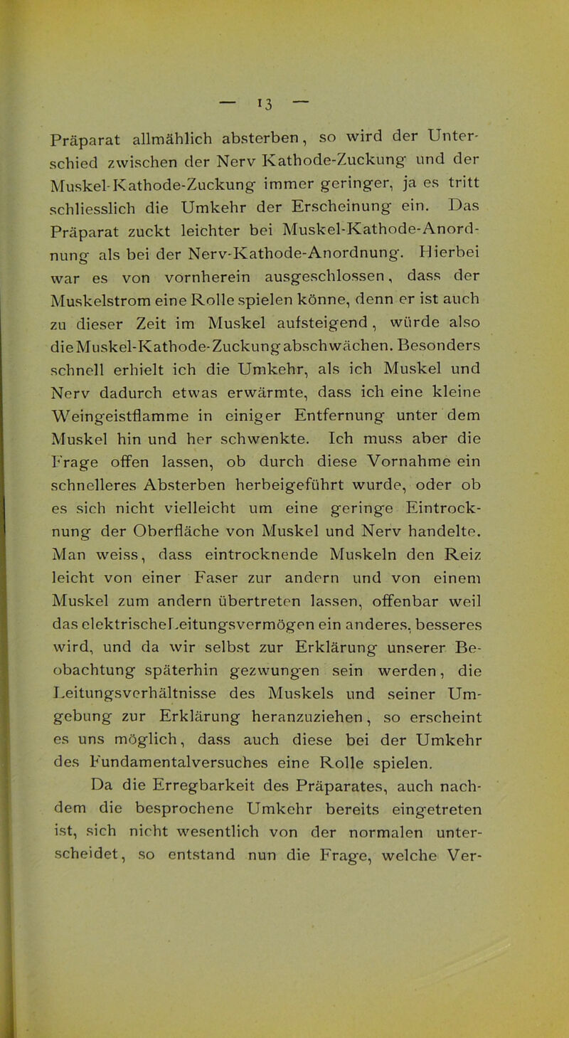 Präparat allmählich absterben, so wird der Unter- schied zwischen der Nerv Kathode-Zuckung und der Muskel-Kathode-Zuckung immer geringer, ja es tritt schliesslich die Umkehr der Erscheinung ein. Das Präparat zuckt leichter bei Muskel-Kathode-Anord- nung als bei der Nerv-Kathode-Anordnung. Hierbei war es von vornherein ausgeschlossen, dass der Muskelstrom eine Rolle spielen könne, denn er ist auch zu dieser Zeit im Muskel aufsteigend, würde also die Muskel-Kathode-Zuckung abschwächen. Besonders schnell erhielt ich die Umkehr, als ich Muskel und Nerv dadurch etwas erwärmte, dass ich eine kleine Weingeistflamme in einiger Entfernung unter dem Muskel hin und her schwenkte. Ich muss aber die Frage offen lassen, ob durch diese Vornahme ein schnelleres Absterben herbeigeführt wurde, oder ob es sich nicht vielleicht um eine geringe Eintrock- nung der Oberfläche von Muskel und Nerv handelte. Man weiss, dass eintrocknende Muskeln den Reiz leicht von einer Faser zur andern und von einem Muskel zum andern übertreten lassen, offenbar weil das elektrischer.eitungsvermögen ein anderes, besseres wird, und da wir selbst zur Erklärung unserer Be- obachtung späterhin gezwung-en sein werden, die Leitungsverhältnisse des Muskels und seiner Um- gebung zur Erklärung heranzuziehen, so erscheint es uns möglich, dass auch diese bei der Umkehr des Fundamentalversuches eine Rolle spielen. Da die Erregbarkeit des Präparates, auch nach- dem die besprochene Umkehr bereits eingetreten ist, sich nicht wesentlich von der normalen unter- scheidet, so entstand nun die Fragte, welche Ver-