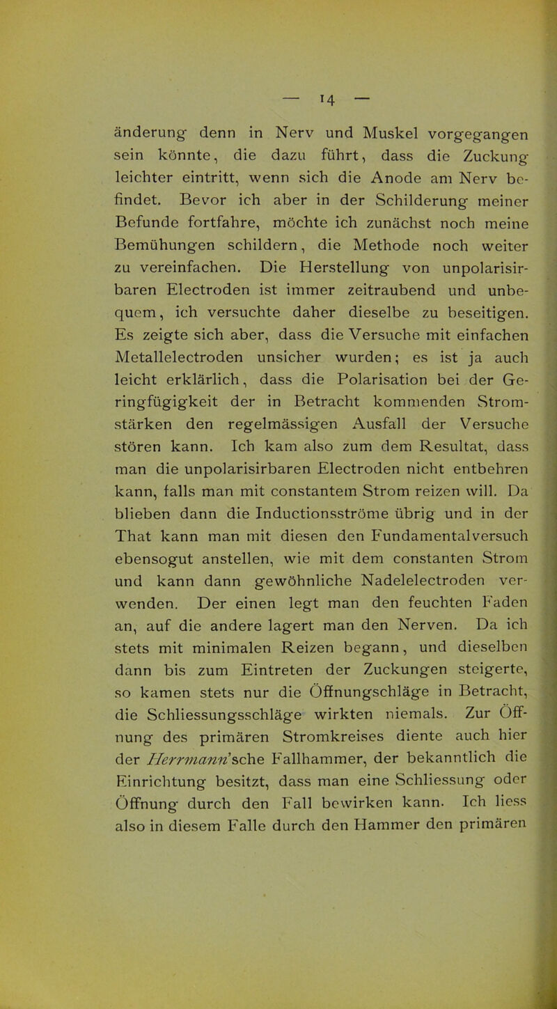 änderung denn in Nerv und Muskel vorgegangen sein könnte, die dazu führt, dass die Zuckung leichter eintritt, wenn sich die Anode am Nerv be- findet. Bevor ich aber in der Schilderung meiner Befunde fortfahre, möchte ich zunächst noch meine Bemühungen schildern, die Methode noch weiter zu vereinfachen. Die Herstellung von unpolarisir- baren Electroden ist immer zeitraubend und unbe- quem , ich versuchte daher dieselbe zu beseitigen. Es zeigte sich aber, dass die Versuche mit einfachen Metallelectroden unsicher wurden; es ist ja auch leicht erklärlich, dass die Polarisation bei der Ge- ringfügigkeit der in Betracht kommenden Strom- stärken den regelmässigen Ausfall der Versuche stören kann. Ich kam also zum dem Resultat, dass man die unpolarisirbaren Electroden nicht entbehren kann, falls man mit constantem Strom reizen will. Da blieben dann die Inductionsströme übrig und in der That kann man mit diesen den Fundamentalversuch ebensogut anstellen, wie mit dem constanten Strom und kann dann gewöhnliche Nadelelectroden ver- wenden. Der einen legt man den feuchten Faden an, auf die andere lagert man den Nerven. Da ich stets mit minimalen Reizen begann, und dieselben dann bis zum Eintreten der Zuckungen steigerte, so kamen stets nur die Öffnungschläge in Betracht, die Schliessungsschläge wirkten niemals. Zur Öff- nung des primären Stromkreises diente auch hier der Herrmannsehe Fallhammer, der bekanntlich die Einrichtung besitzt, dass man eine Schliessung oder Öffnung durch den Fall bewirken kann. Ich Hess also in diesem Falle durch den Hammer den primären