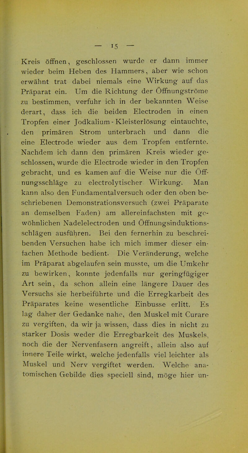 Kreis öffnen, geschlossen wurde er dann immer wieder beim Heben des Hammers, aber wie schon erwähnt trat dabei niemals eine Wirkung auf das Präparat ein. Um die Richtung der Öffnungströme zu bestimmen, verfuhr ich in der bekannten Weise derart, dass ich die beiden Electroden in einen Tropfen einer Jodkalium - Kleisterlösung eintauchte, den primären Strom unterbrach und dann die eine Electrode wieder aus dem Tropfen entfernte. Nachdem ich dann den primären Kreis wieder ge- schlossen, wurde die Electrode wieder in den Tropfen gebracht, und es kamen auf die Weise nur die ()ff- nungsschläge zu electrolytischer Wirkung. Man kann also den Fundamentalversuch oder den oben be- schriebenen Demonstrationsversuch (zwei Präparate an demselben P'aden) am allereinfachsten mit ge- wöhnlichen Nadelelectroden und Öffnungsinduktions- schlägen ausführen. Bei den fernerhin zu beschrei- benden Versuchen habe ich mich immer dieser ein- fachen Methode bedient. Die Veränderung, welche im Präparat abgelaufen sein musste, um die Umkehr zu bewirken, konnte jedenfalls nur geringfügiger Art sein, da schon allein eine längere Dauer des Versuchs sie herbeiführte und die Erregkarbeit des Präparates keine wesentliche Einbusse erlitt. Es lag daher der Gedanke nahe, den Muskel mit Curare zu vergiften, da wir ja wissen, dass dies in nicht zu starker Dosis weder die Erregbarkeit des Muskels, noch die der Nervenfasern ang'reift, allein also auf innere Teile wirkt, welche jedenfalls viel leichter als Muskel und Nerv vergiftet werden. Welche ana- tomischen Gebilde dies speciell sind, möge hier un-