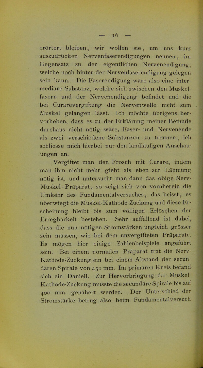erörtert bleiben, wir wollen sie, um uns kurz auszudrücken Nervenfaserendigungen nennen, im Gegensatz zu der eigentlichen Nervenendigung, welche noch hinter der Nervenfaserendigung gelegen sein kann. Die Faserendigung wäre also eine inter- mediäre Substanz, welche sich zwischen den Muskel fasern und der Nervenendigung befindet und die bei Curarevergiftung die Nervenwelle nicht zum Muskel gelangen lässt. Ich möchte übrigens her- vorheben, dass es zu der Erklärung meiner Befunde durchaus nicht nötig- wäre, Faser- und Nervenende als zwei verschiedene Substanzen zu trennen, ich schliesse mich hierbei nur den landläufigen Anschau- ungen an. Vergiftet man den Frosch mit Curare, indem man ihm nicht mehr giebt als eben zur Lähmung nötig ist, und untersucht man dann das obige Nerv- Muskel - Präparat, so zeigt sich von vornherein die Umkehr des Fundamentalversuches, das heisst, es überwiegt die Muskel-Kathode-Zuckung und diese Er- scheinung bleibt bis zum völligen Erlöschen der Erregbarkeit bestehen. Sehr auffallend ist dabei, dass die nun nötigen Stromstärken ungleich grösser sein müssen, wie bei dem unvergifteten Präparate. Es mögen hier einige Zahlenbeispiele angeführt sein. Bei einem normalen Präparat trat die Nerv- Kathode-Zuckung ein bei einem Abstand der secun- dären Spirale von 431 mm. Im primären Kreis befand sich ein Daniell. Zur Hervorbringung d^r Muskel- Kathode-Zuckung musste die secundäre Spirale bis auf 400 mm. genähert werden. Der Unterschied der Stromstärke betrug also beim h undamentalversuch
