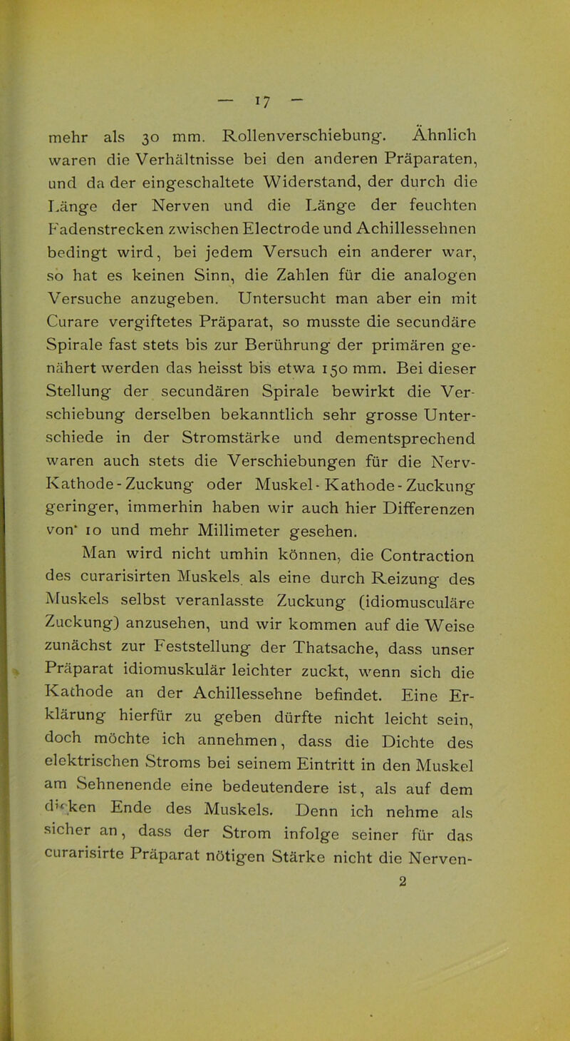 mehr als 30 mm. Rollen Verschiebung. Ähnlich waren die Verhältnisse bei den anderen Präparaten, und da der eingeschaltete Widerstand, der durch die Länge der Nerven und die Länge der feuchten Fadenstrecken zwischen Electrode und Achillessehnen bedingt wird, bei jedem Versuch ein anderer war, so hat es keinen Sinn, die Zahlen für die analogen Versuche anzugeben. Untersucht man aber ein mit Curare vergiftetes Präparat, so musste die secundäre Spirale fast stets bis zur Berührung der primären ge- nähert werden das heisst bis etwa 150 mm. Bei dieser Stellung der secundären Spirale bewirkt die Ver- schiebung derselben bekanntlich sehr grosse Unter- schiede in der Stromstärke und dementsprechend waren auch stets die Verschiebungen für die Nerv- Kathode - Zuckung oder Muskel-Kathode-Zuckung geringer, immerhin haben wir auch hier Differenzen von* 10 und mehr Millimeter gesehen. Man wird nicht umhin können, die Contraction des curarisirten Muskels, als eine durch Reizung des Muskels selbst veranlasste Zuckung (idiomusculäre Zuckung) anzusehen, und wir kommen auf die Weise zunächst zur Feststellung der Thatsache, dass unser Präparat idiomuskulär leichter zuckt, wenn sich die Kathode an der Achillessehne befindet. Eine Er- klärung hierfür zu geben dürfte nicht leicht sein, doch möchte ich annehmen, dass die Dichte des elektrischen Stroms bei seinem Eintritt in den Muskel am Sehnenende eine bedeutendere ist, als auf dem d’fiken Ende des Muskels. Denn ich nehme als sicher an, dass der Strom infolge seiner für das curarisirte Präparat nötigen Stärke nicht die Nerven- 2