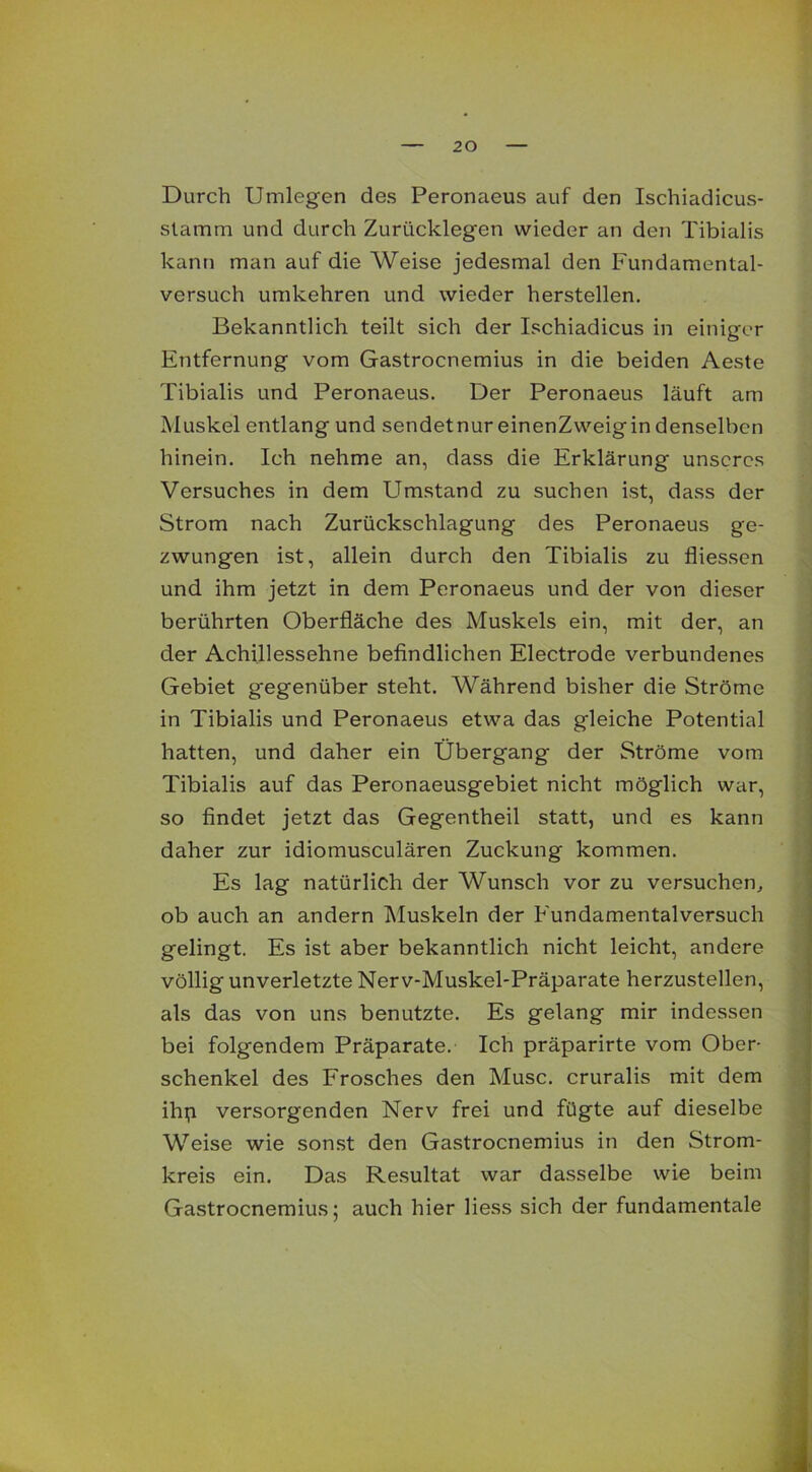 Durch Umlegen des Peronaeus auf den Ischiadicus- slamm und durch Zurücklegen wieder an den Tibialis kann man auf die Weise jedesmal den Fundamental- versuch umkehren und wieder herstellen. Bekanntlich teilt sich der Ischiadicus in einiger Entfernung vom Gastrocnemius in die beiden Aeste Tibialis und Peronaeus. Der Peronaeus läuft am Muskel entlang und sendetnur einenZweigin denselben hinein. Ich nehme an, dass die Erklärung unseres Versuches in dem Umstand zu suchen ist, dass der Strom nach Zurückschlagung des Peronaeus ge- zwungen ist, allein durch den Tibialis zu fliessen und ihm jetzt in dem Peronaeus und der von dieser berührten Oberfläche des Muskels ein, mit der, an der Achillessehne befindlichen Electrode verbundenes Gebiet gegenüber steht. Während bisher die Ströme in Tibialis und Peronaeus etwa das gleiche Potential hatten, und daher ein Übergang der Ströme vom Tibialis auf das Peronaeusgebiet nicht möglich war, so findet jetzt das Gegentheil statt, und es kann daher zur idiomusculären Zuckung kommen. Es lag natürlich der Wunsch vor zu versuchen, ob auch an andern Muskeln der Fundamentalversuch gelingt. Es ist aber bekanntlich nicht leicht, andere völlig unverletzte Nerv-Muskel-Präparate herzustellen, als das von uns benutzte. Es gelang mir indessen bei folgendem Präparate. Ich präparirte vom Ober- schenkel des Frosches den Muse, cruralis mit dem ihp versorgenden Nerv frei und fügte auf dieselbe Weise wie sonst den Gastrocnemius in den Strom- kreis ein. Das Resultat war dasselbe wie beim Gastrocnemius; auch hier Hess sich der fundamentale