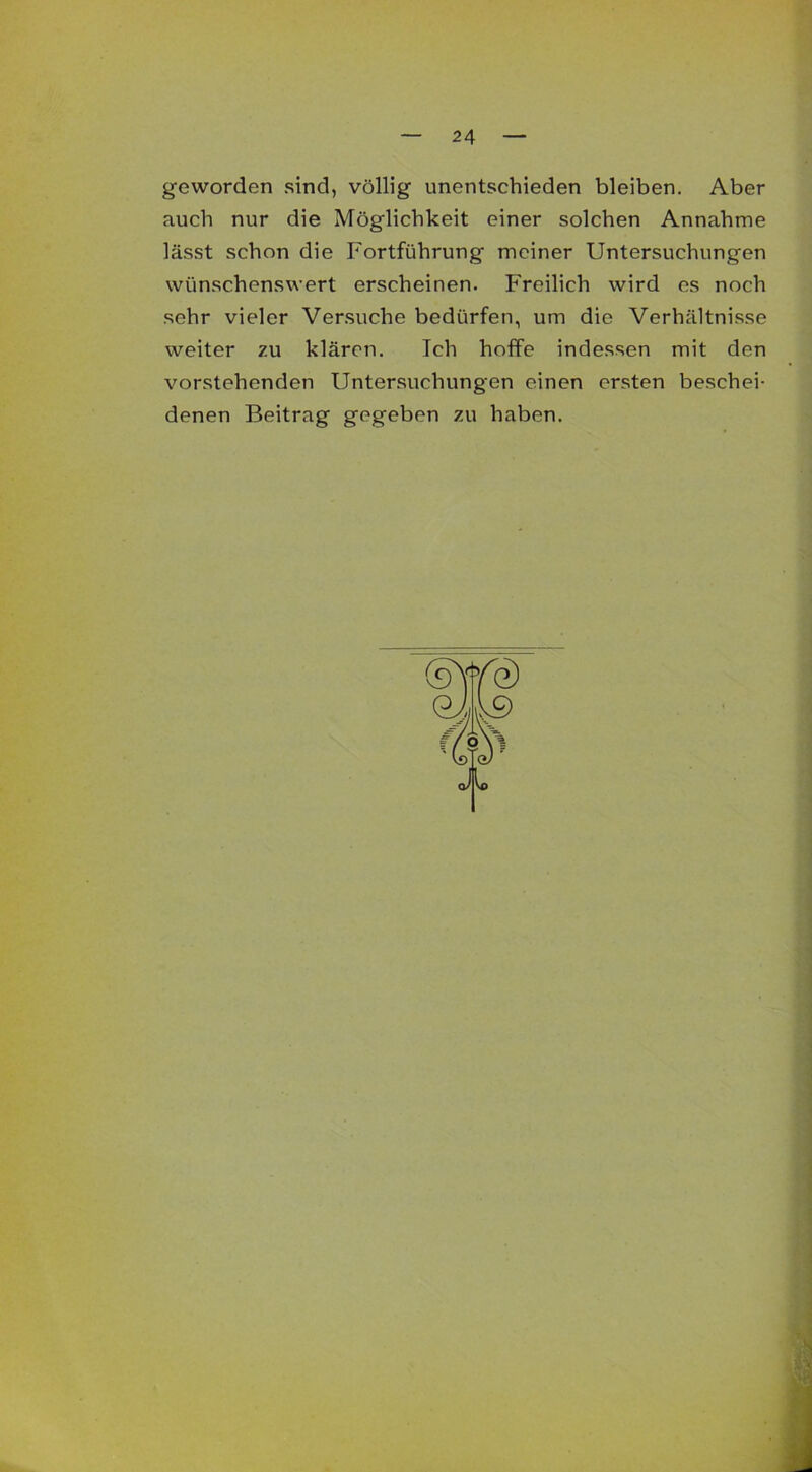 geworden sind, völlig unentschieden bleiben. Aber auch nur die Möglichkeit einer solchen Annahme lässt schon die Fortführung meiner Untersuchungen wünschenswert erscheinen. Freilich wird es noch sehr vieler Versuche bedürfen, um die Verhältnisse weiter zu klären. Ich hoffe indessen mit den vorstehenden Untersuchungen einen ersten beschei- denen Beitrag gegeben zu haben.