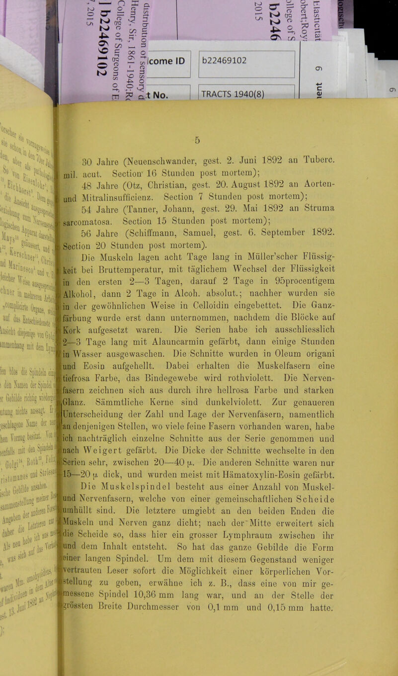 O L/l • n X a o n ~ U = => ^ c£ N> o 4- o 2 2 v© c O K) 0=5 n> o 3 C/3 o -*) cn (3 00 3 CT C 5 3 N> O CTl 00 Os — c/>I ' CB r* 3 SO t/3 -P^ o a;tNo. CT =: 5* E N)w ^ S IO O TT er ££ o % 2 +* —K O OS OO Icome ID 022469102 TRACTS 1940(8) Ol c 2 o CT *r H s ttü N den. „l ^10 den' sie So aL ■'«sitllt. w: etM0 - ** Der jjCompUciitB Organe, f aui Entschiedenste ienige von Golrf 30 Jahre (Neuensehwander, gest. 2. Juni 1892 an Tuberc. mil. acut. Section' 16 Stunden post mortem); 48 Jahre (Otz, Christian, gest. 20. August 1892 an Aorten- und Mitralinsufficienz. Section 7 Stunden post mortem); 54 Jahre (Tauner, Johann, gest. 29. Mai 1892 an Struma sarcomatosa. Section 15 Stunden post mortem); 56 Jahre (Schiffmann, Samuel, gest. 6. September 1892. Section 20 Stunden post mortem). Die Muskeln lagen acht Tage lang in Müller’scher Flüssig- keit bei Bruttemperatur, mit täglichem Wechsel der Flüssigkeit iu den ersten 2—3 Tagen, darauf 2 Tage in 95prooentigem Alkohol, dann 2 Tage in Alcoh. absolut.; nachher wurden sie in der gewöhnlichen Weise in Celloidin eingebettet. Die Gauz- färbuug wurde erst dann unternommen, nachdem die Blöcke auf Kork aufgesetzt waren. Die Serien habe ich ausschliesslich 2—3 Tage lang mit Alauncarmin gefärbt, dann einige Stunden [in Wasser ausgewaschen. Die Schnitte wurden in Oleum origani und Eosin aufgehellt. Dabei erhalten die Muskelfasern eine tiefrosa Farbe, das Bindegewebe wird rothviolett. Die Nerven- fasern zeichnen sich aus durch ihre hellrosa Farbe und starken Glanz. Sämmtliche Kerne sind dunkelviolett. Zur genaueren Unterscheidung der Zahl und Lage der Nervenfasern, namentlich an denjenigen Stellen, wo viele feine Fasern vorhanden waren, habe Vorzug besitz ich nachträglich einzelne Schnitte aus der Serie genommen und eotälls mit «leu SpißL- fnach Weigert gefärbt. Die Dicke der Schnitte wechselte in den Serien sehr, zwischen 20—40 ja. Die anderen Schnitte waren nur 15—20 p. dick, und wurden meist mit Hämatoxylin-Eosin gefärbt. Die Muskelspindel besteht aus einer Anzahl von Muskel- und Nervenfasern, welche von einer gemeinschaftlichen Scheide umhüllt sind. Die letztere umgiebt an den beiden Enden die Muskeln und Nerven ganz dicht; nach der'Mitte erweitert sich die Scheide so, dass hier ein grosser Lymphraum zwischen ihr und dem Inhalt entsteht. So hat das ganze Gebilde die Form einer langen Spindel. Um dem mit diesem Gegenstand weniger vertrauten Leser sofort die Möglichkeit einer körperlichen Vor- teilung zu geben, erwähne ich z. B., dass eine von mir ge- essene Spindel 10,36 mm lang war, und an der Stelle der rossten Breite Durchmesser von 0,1 mm und 0,15 mm hatte. len blos die Spindeln einij i den Samen der Spindel ir Gebilde rii uttrng nichts aussagt. Et Mme der oei. Gil»i“ til!j iistOPIlW H»1 H i^he GebiW« »*• uallnnff tDClcer * Letzteren Ueich«05^ Als neuhel,e , ycl . «ich *» m «asSP sl1,1 );
