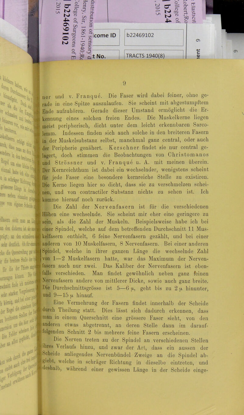J »i-4 K) _ o a c CT = = o ^ L* K> K> 4- sC O K) crc o 00 3 er c 0 5-3 Ol c 00 n> o 3 c/3 O O — 3 00 O CT\ to - 2. 0 ® o N CJQ bJ « 4- © on 2 Oleome ID ' n> nr 3 vO t/a -&> O °C3 b22469102 m 2? a t No. TRACTS 1940(8) & [I f® P3 3 Ä '•pb o O £• cn c <u VnS,i( I .Hk H H ''c«J :f'<! ^SD erffti ureh ,jn, ^ Dicht ,, 1 U®eiDe kleine iv’j e,Qmal ^icheioel* 10 ln schräger Richtan grösserer Länge io d rere neben einander aSw ?Pe *>o eigener ScttJ tlfaseru sieht man an Laj an den dickeren ist sie aas oriint: an den schmäleren 8 9 11er und v. Franque. Die Faser wird dabei feiner, ohne ge- rade in eine Spitze auszulaufen. Sie scheint mit abgestumpftem Ende aufzuhören. Gerade dieser Umstand ermöglicht die Er- kennung eines solchen freien Endes. Die Muskelkerne liegen meist peripherisch, dicht unter dem leicht erkennbaren Sarco- lemm. Indessen finden sich auch solche in den breiteren Fasern in der Muskelsubstanz selbst, manchmal ganz central, oder auch der Peripherie genähert. Kerschner findet sie nur central ge- lagert, doch stimmen die Beobachtungen von Christomanos und Strössner und v. Franque u. A. mit meinen iiberein. Der Kernreichthum ist dabei ein wechselnder, wenigstens scheint für jede Faser eine besondere kernreiche Stelle zu existiren. Die Kerne liegen hier so dicht, dass sie zu verschmelzen schei- nen, und von contractiler Substanz nichts zu sehen ist. Ich komme hierauf noch zurück. Die Zahl der Nervenfasern ist für die verschiedenen Höhen eine wechselnde. Sie scheint mir eher eine geringere zu sein, als die Zahl der Muskeln. Beispielsweise habe ich bei einer Spindel, welche auf dem betreffenden Durchschnitt 11 Mus- kelfasern enthielt, 6 feine Nervenfasern gezählt, und bei einer anderen von 10 Muskelfasern, 8 Nervenfasern. Bei einer anderen Spindel, welche in ihrer ganzen Länge die wechselnde Zahl von 1—2 Muskelfasern hatte, war das Maximum der Nerven- fasern auch nur zwei. Das Kaliber der Nervenfasern ist eben- falls verschieden. Man findet gewöhnlich neben ganz feinen Nervenfasern andere von mittlerer Dicke, sowie auch ganz breite. Die Durchschnittsgrösse ist 5—6 p., geht bis zu 2 p, hinunter, und 9—15 p hinauf. Eine Vermehrung der Fasern findet innerhalb der Scheide durch Theilung statt. Dies lässt sich dadurch erkennen, dass man in einem Querschnitt eine grössere Faser sieht, von den anderen etwas abgetrennt, an deren Stelle daun im darauf- folgenden Schnitt 2 bis mehrere feine Fasern erscheinen. Die Nerven treten zu der Spindel an verschiedenen Stellen ihres \erlaufs hinzu, und zwar der Art, dass ein aussen der Scheide anliegendes Nervenbündel Zweige an die Spindel ab- giebt, welche in schräger Richtung in dieselbe eintreten, und deshalb, während einer gewissen Länge in der Scheide einge-
