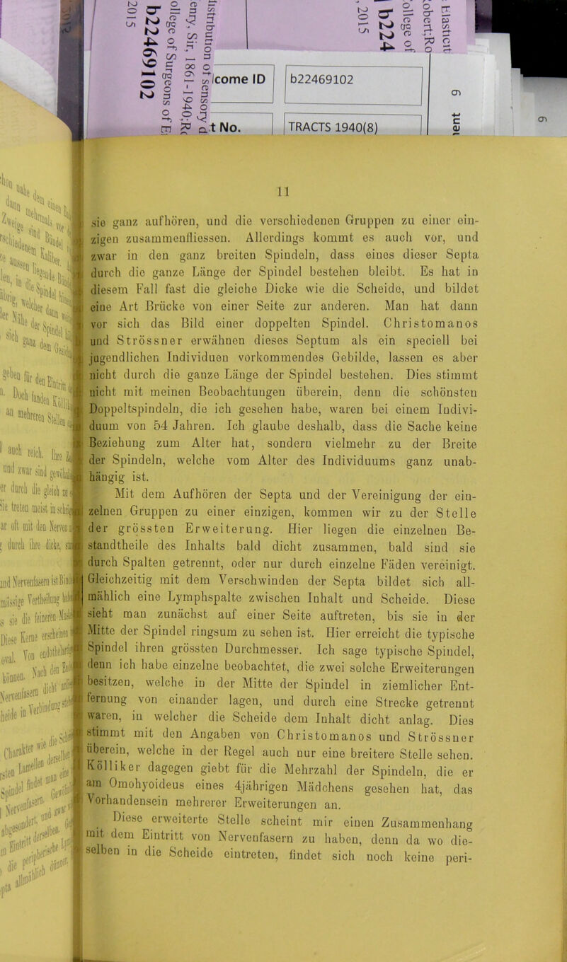 NJ O L/l o cd ~ CT = 3 £ sm 2 £ « rZ cro JsJ CD £ 00 _ 3 SÄ e- ~ £ ^ — Oleome ID ^ o 1 n> ^ 5 so S? Ö22469102 I 4^ O m £ q t No. TRACTS 1940(8) §- E CD p 3- Ä jä o O r-^ cn c <D CTi :k *S(i, ,1 ■ty y>6' ’dam .. Jet Sni, ^ ganz m ai1 “ell^D Stellen J 1 aucl> reich. Ib J und zwar sind ggwö! « durch die gleich Sie treten meist io sei ar oft mit den Nerven a ! durch ihre dicke, & miissige Vertheiluog hal $ sie die feineren M, Diese Kerne erscheinen' ,vil. T» » ' V, tili». ***\ jlefltifW»*# * beide in n • \ vrie die ^ -i+U Charakter1 so ^ \ Jeit . ' Spindel I Nerve ,»fL «»* f n sie ganz aufhören, und die verschiedenen Gruppen zu einer ein- zigen Zusammenflüssen. Allerdings kommt es auch vor, und zwar in den ganz breiten Spindeln, dass eines dieser Septa durch die ganze Länge der Spindel bestehen bleibt. Es hat in diesem Fall fast die gleiche Dicke wie die Scheide, und bildet eine Art Brücke von einer Seite zur anderen. Man hat dann vor sich das Bild einer doppelten Spindel. Christomanos und Strössner erwähnen dieses Septum als ein speciell bei jugendlichen Individuen vorkommendes Gebilde, lassen es aber nicht durch die gauze Länge der Spindel bestehen. Dies stimmt nicht mit meinen Beobachtungen überein, denn die schönsten Doppeltspindeln, die ich geseheu habe, waren bei einem Indivi- duum von 54 Jahren. Ich glaube deshalb, dass die Sache keine Beziehung zum Alter hat, sondern vielmehr zu der Breite der Spindeln, welche vom Alter des Individuums gaoz unab- hängig ist. Mit dem Auf hören der Septa und der Vereinigung der ein- zelnen Gruppen zu einer einzigen, kommen wir zu der Stelle der grössten Erweiterung. Hier liegen die einzelnen Be- standteile des Inhalts bald dicht zusammen, bald sind sie durch. Spalten getrennt, oder nur durch einzelne Fäden vereinigt. Gleichzeitig mit dem Verschwinden der Septa bildet sich all- mählich eine Lymphspalte zwischen Inhalt und Scheide. Diese sieht mau zunächst auf einer Seite auftreten, bis sie in der Mitte der Spindel ringsum zu sehen ist. Hier erreicht die typische Spindel ihren grössten Durchmesser. Ich sage typische Spindel, denn ich habe einzelne beobachtet, die zwei solche Erweiterungen besitzen, welche in der Mitte der Spindel in ziemlicher Ent- fernung von einander lagen, und durch eine Strecke getrennt waren, in welcher die Scheide dem Inhalt dicht anlag. Dies stimmt mit den Angaben von Christomanos und Strössner überein, welche in der Regel auch nur eine breitere Stelle sehen. Kolliker dagegen giebt für die Mehrzahl der Spindeln, die er am Omohyoideus eines 4jährigen Mädchens gesehen hat, das Vorhandensein mehrerer Erweiterungen an. 4 Diese erweiterte Stelle scheint mir einen Zusammenhang mit dem Eintritt von Nervenfasern zu haben, denn da wo die- selben in die Scheide eintreten, findet sich noch keine p.eri-