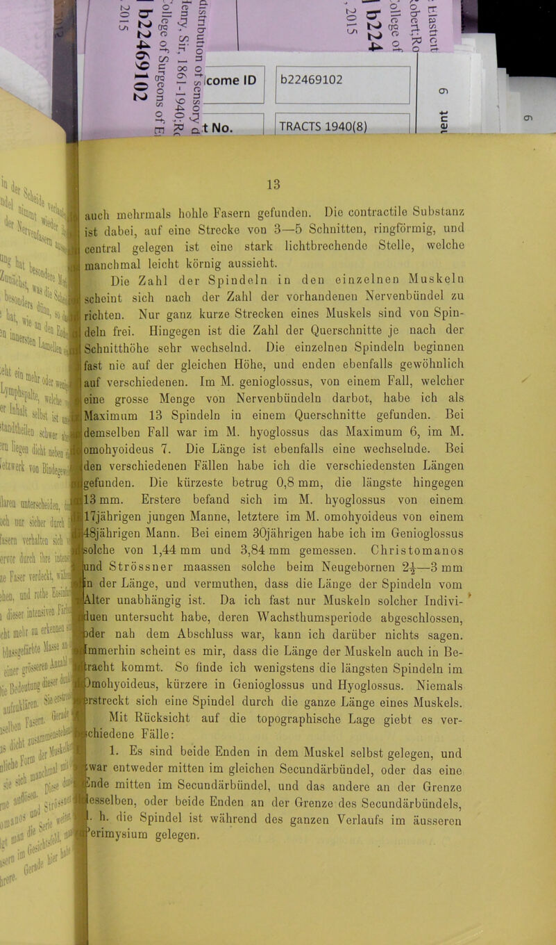O LT) o‘ 05 O“ = = O ^ ^ CTO N o S5 £ s© c ■—* er; Ä fB K> § C/3 cn oo o 3 er C O 3 to o n> ^ a 2- S-E o> a> 3- 55. >* • ■—> ^0 O O O — ^Icome ID 1 n> T 3 'O t/3 4^ O 2, ^ m *> a t No. b22469102 TRACTS 1940(8) cn c tu iQ k* iei r Nerv, %k K :^m ,nj Ho» z'*k J■* CH iyiS» >„ • a“ den j, n BDcr% L; elit eii. er wei FR tiltbe * «ht s njjj * % !rü *legen dicht neben J mm Haren unterscheiden, och nur sicher durch fasern verhalten sich ervor durch ihre intens ze Faser verdeckt, jhett, und rothe Eosiofin i dieser intensiven Färb cht mehr zn sse an J einer grosseren feil*«*1“® lS“D krtfusW ■*£>2 sie >1C!1 n^e <W 0 >#!,i *K die «eite1,1 r.tjt tirerf’ 13 auch mehrmals hohle Fasern gefunden. Die contractile Substanz ist dabei, auf eine Strecke von 3—5 Schnitten, ringförmig, und central gelegen ist eine stark lichtbrechende Stelle, welche manchmal leicht körnig aussieht. Die Zahl der Spindeln in den einzelnen Muskeln scheint sich nach der Zahl der vorhandenen Nervenbündel zu richten. Nur ganz kurze Strecken eines Muskels sind von Spin- deln frei. Hingegen ist die Zahl der Querschnitte je nach der Schnitthöhe sehr wechselnd. Die einzelnen Spindeln beginnen ; fast nie auf der gleichen Höhe, und enden ebenfalls gewöhnlich lauf verschiedenen. Im M. genioglossus, von einem Fall, welcher leine grosse Menge von Nervenbündeln darbot, habe ich als .Maximum 13 Spindeln in einem Querschnitte gefunden. Bei demselben Fall war im M. hyoglossus das Maximum 6, im M. omohyoideus 7. Die Länge ist ebenfalls eine wechselnde. Bei (den verschiedenen Fällen habe ich die verschiedensten Längen (gefunden. Die kürzeste betrug 0,8 mm, die längste hingegen ;;13 mm. Erstere befand sich im M. hyoglossus von einem 17jährigen jungen Manne, letztere im M. omohyoideus von einem 18jährigen Mann. Bei einem 30jährigen habe ich im Genioglossus solche von 1,44 mm und 3,84 mm gemessen. Christomanos md Strössner maassen solche beim Neugebornen 2^—3 mm In der Länge, und vermuthen, dass die Länge der Spindeln vom lter unabhängig ist. Da ich fast nur Muskeln solcher Indivi- luen untersucht habe, deren Wachsthumsperiode abgeschlossen, xler nah dem Abschluss war, kann ich darüber nichts sagen. Immerhin scheint es mir, dass die Länge der Muskeln auch in Be- tracht kommt. So finde ich wenigstens die längsten Spindeln im Imohyoideus, kürzere in Genioglossus und Hyoglossus. Niemals prstreckt sich eine Spindel durch die ganze Länge eines Muskels. Mit Rücksicht auf die topographische Lage giebt es ver- schiedene Fälle: 1. Es sind beide Enden in dem Muskel selbst gelegen, und (war entweder mitten im gleichen Secundärbündel, oder das eine ^nde mitten im Secundärbündel, und das andere an der Grenze lesseiben, oder beide Enden an der Grenze des Secundärbündels, h. die Spindel ist während des ganzen Verlaufs im äusseren Jerimysium gelegen.