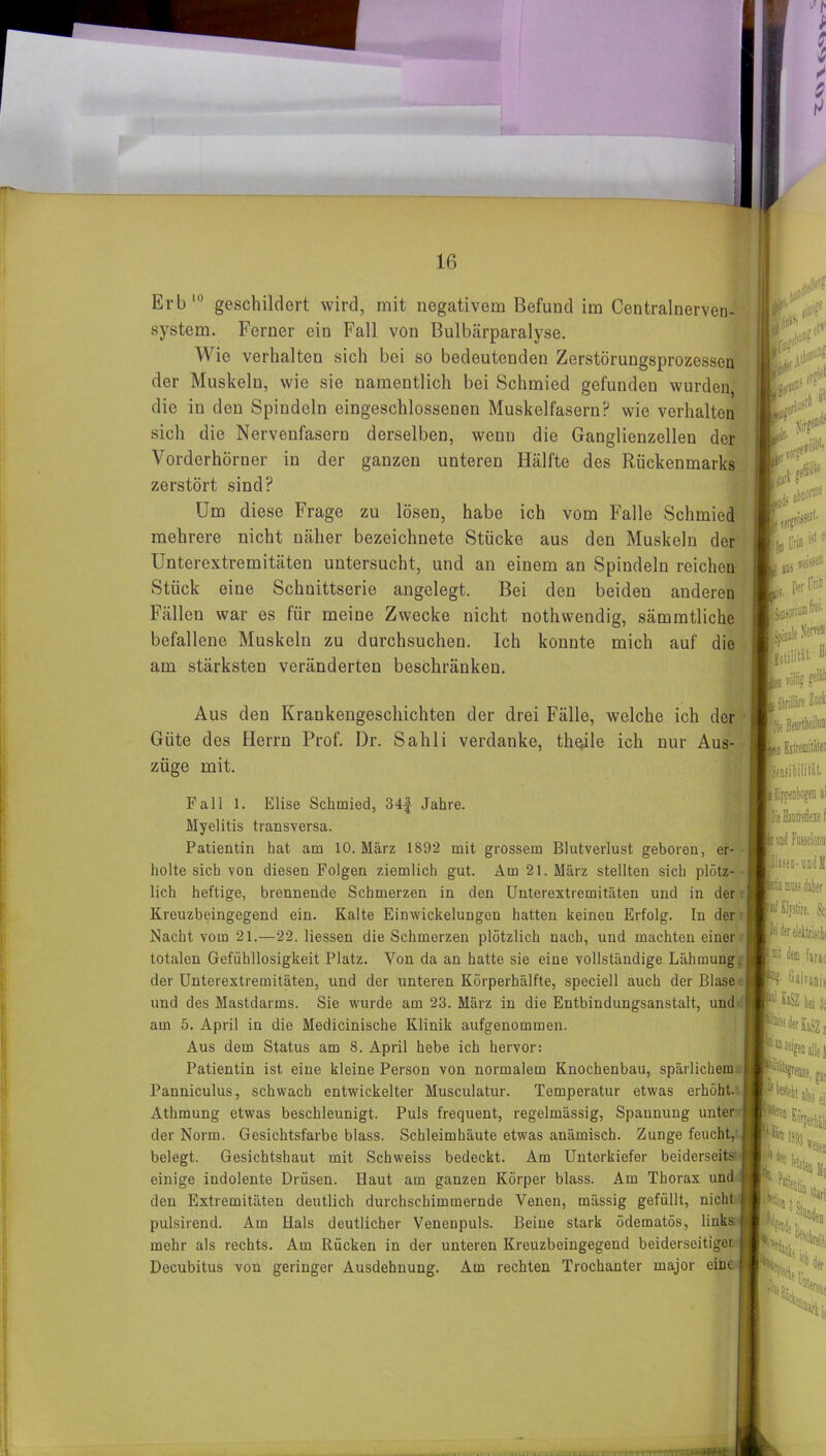 system. Ferner ein Fall von Bulbärparalyse. Aus den Krankengeschichten der drei Fälle, welche ich der Giite des Herrn Prof. Dr. Sahli verdanke, thqile ich nur Aus- züge mit. er- Fall 1. Elise Schmied, 34f Jahre. Myelitis transversa. Patientin hat am 10. März 1892 mit grossem Blutverlust geboren holte sich von diesen Folgen ziemlich gut. Am 21. März stellten sich plötz- lich heftige, brennende Schmerzen in den Unterextremitäten und in der Kreuzbeingegend ein. Kalte Einwickelungen hatten keinen Erfolg. In der Nacht vom 21.—22. Hessen die Schmerzen plötzlich nach, und machten einer totalen Gefühllosigkeit Platz. Von da an hatte sie eine vollständige Lähmung, der Unterextremitäten, und der unteren Körperhälfte, speciell auch der Blase und des Mastdarms. Sie wurde am 23. März in die Entbindungsanstalt, und am 5. April in die Medicinische Klinik aufgenommen. Aus dem Status am 8. April hebe ich hervor: Patientin ist eine kleine Person von normalem Knochenbau, spärlichem Panniculus, schwach entwickelter Musculatur. Temperatur etwas erhöht. Äthmung etwas beschleunigt. Puls frequent, regelmässig, Spannung unter der Norm. Gesichtsfarbe blass. Schleimhäute etwas anämisch. Zunge feucht, I belegt. Gesichtshaut mit Schweiss bedeckt. Am Unterkiefer beiderseits j einige indolente Drüsen. Haut am ganzen Körper blass. Am Thorax und den Extremitäten deutlich durchschimmernde Venen, mässig gefüllt, nicht pulsirend. Am Hals deutlicher VeneDpuls. Beine stark ödematös, links mehr als rechts. Am Rücken in der unteren Kreuzbeingegend beiderseitiger Decubitus von geringer Ausdehnung. Am rechten Trochanter rnajor eine & Wie verhalten sich bei so bedeutenden Zerstöruugsprozessen der Muskeln, wie sie namentlich bei Schmied gefunden wurden, die in den Spindeln eingeschlossenen Muskelfasern? wie verhalten sich die Nervenfasern derselben, wenn die Ganglienzellen der Vorderhörner in der ganzen unteren Hälfte des Rückenmarks zerstört sind? Um diese Frage zu lösen, habe ich vom Falle Schmied mehrere nicht näher bezeichnete Stücke aus den Muskeln der Unterextremitäten untersucht, und an einem an Spindeln reichen Stück eine Schuittserie angelegt. Bei den beiden anderen Fällen war es für meine Zwecke nicht nothwendig, sämmtliche befallene Muskeln zu durchsuchen. Ich konnte mich auf die am stärksten veränderten beschränken. i'ij-''' Sir?*®* »di flu Urin fet fl I aus s «iss® Per ün» nfrei ipiMleftr«1 fco rollig p® ■ nbrilläre m Eitremiiitei lifjsibililät. i a! piasea-oDdll Sei Pidereleklriicln [®t dem farao -s- dälTaais I SaSZ bei s; kderKaSZi 51111 zeigen alle 1 i J* %rbj]| P»iy Start ich der Cati tum