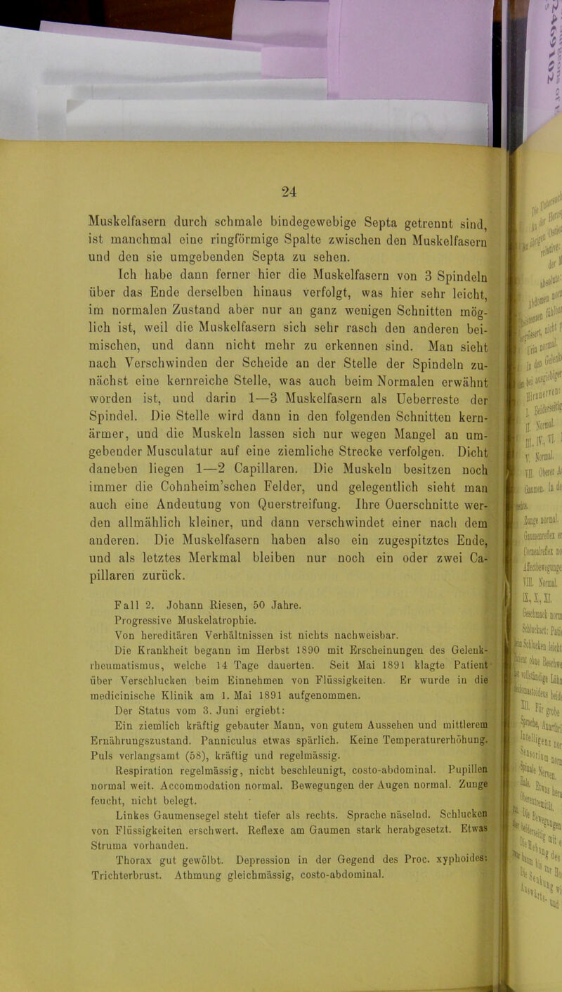 Muskelfasern durch schmale bindegewebige Septa getrennt sind ist manchmal eine ringförmige Spalte zwischen den Muskelfasern und deu sie umgebenden Septa zu sehen. Ich habe dann ferner hier die Muskelfasern von 3 Spindeln über das Ende derselben hinaus verfolgt, was hier sehr leicht, im normalen Zustand aber nur an ganz wenigen Schnitten mög- lich ist, weil die Muskelfasern sich sehr rasch den anderen hei- mischen, und dann nicht mehr zu erkennen sind. Mau sieht nach Verschwinden der Scheide an der Stelle der Spindeln zu- nächst eine kernreiche Stelle, was auch beim Normalen erwähnt worden ist, und darin 1—3 Muskelfasern als Ueberreste der Spindel. Die Stelle wird dann in den folgenden Schnitten kern- ärmer, und die Muskeln lassen sich nur wegen Mangel au um- gebender Musculatur auf eine ziemliche Strecke verfolgen. Dicht daneben liegen 1—2 Capillaren. Die Muskeln besitzen noch immer die Cohnheim’schen Felder, und gelegentlich sieht man auch eine Andeutuug von Querstreifung. Ihre Ouerschnitte wer- den allmählich kleiner, und daun verschwindet einer nach dem anderen. Die Muskelfasern haben also ein zugespitztes Ende, uud als letztes Merkmal bleiben nur noch ein oder zwei Ca- pillaren zurück. Fall 2. Johann Riesen, 50 Jahre. Progressive Muskelatrophie. Von hereditären Verhältnissen ist nichts nachweisbar. Die Krankheit begann im Herbst 1890 mit Erscheinungen des Gelenk- rheumatismus, welche 14 Tage dauerten. Seit Mai 1891 klagte Patient über Verschlucken beim Einnehmen von Flüssigkeiten. Er wurde in die medicinische Klinik am 1. Mai 1891 aufgenommen. Der Status vom 3. Juni ergiebt: Ein ziemlich kräftig gebauter Mann, von gutem Aussehen und mittlerem Ernährungszustand. Panniculus etwas spärlich. Keine Temperaturerhöhung. Puls verlangsamt (58), kräftig und regelmässig. Respiration regelmässig, nicht beschleunigt, costo-abdominal. Pupillen normal weit. Accommodation normal. Bewegungen der Augen normal. Zunge feucht, nicht belegt. Linkes Gaumensegel steht tiefer als rechts. Sprache näselnd. Schlucken von Flüssigkeiten erschwert. Reflexe am Gaumen stark herabgesetzt. Etwas Struma vorhanden. Thorax gut gewölbt. Depression in der Gegend des Proc. xyphoides: Trichterbrust. Athmung gleichmässig, costo-abdominal.