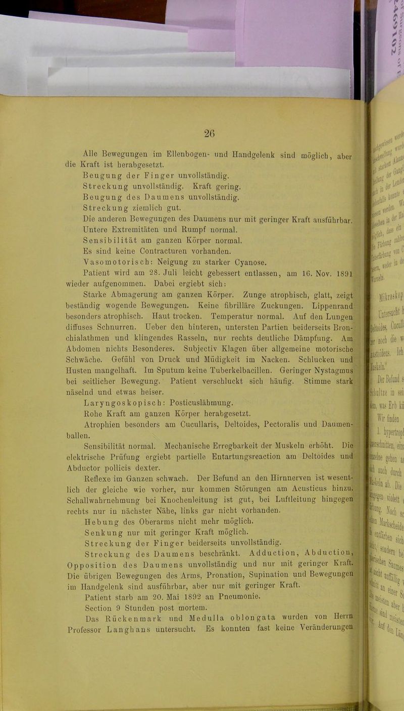 Alle Bewegungen im Ellenbogen- und Handgelenk sind möglich, aber die Kraft ist herabgesetzt. Beugung der Finger unvollständig. Streckung unvollständig. Kraft gering. Beugung des Daumens unvollständig. Streckung ziemlich gut. Die anderen Bewegungen des Daumens nur mit geringer Kraft ausführbar. Untere Extremitäten und Rumpf normal. Sensibilität am ganzen Körper normal. Es sind keine Contracturen vorhanden. Vasomotorisch: Neigung zu starker Cyanose. Patient wird am 28. Juli leicht gebessert entlassen, am 16. Nov. 1891 wieder aufgenommen. Dabei ergiebt sich: Starke Abmagerung am ganzen Körper. Zunge atrophisch, glatt, zeigt beständig wogende Bewegungen. Keine fibrilläre Zuckungen. Lippenrand besonders atrophisch. Haut trocken. Temperatur normal. Auf den Lungen diffuses Schnurren. Ueber den hiuteren, untersten Partien beiderseits Bron- chialatbmen und klingendes Rasseln, nur rechts deutliche Dämpfung. Am Abdomen nichts Besonderes. Subjectiv Klagen über allgemeine motorische Schwäche. Gefühl von Druck und Müdigkeit im Nacken. Schlucken und Husten mangelhaft. Im Sputum keine Tuberkelbacillen. Geriuger Nystagmus bei seitlicher Bewegung. Patient verschluckt sich häufig. Stimme stark näselnd und etwas heiser. Laryngoskopisch: Posticuslähmung. Rohe Kraft am ganzen Körper herabgesetzt. Atrophien besonders am Cucullaris, Deltoides, Pectoralis und Daumen- ballen. Sensibilität normal. Mechanische Erregbarkeit der Muskeln erhöht. Die elektrische Prüfung ergiebt partielle Entartungsreaction am Deltoides und Abductor pollicis dexter. Reflexe im Ganzen schwach. Der Befund an den Hirnnerven ist wesent- lich der gleiche wie vorher, nur kommen Störungen am Acusticus hinzu. Schallwahrnehmung bei Knocheuleitung ist gut, bei Luftleitung hingegen rechts nur in nächster Nähe, links gar nicht vorhanden. Hebung des Oberarms nicht mehr möglich. Senkung nur mit geringer Kraft möglich. Streckung der Finger beiderseits unvollständig. Streckung des Daumens beschränkt. Adduction, Abductiou, Opposition des Daumens unvollständig und nur mit geringer Kraft. Die übrigen Bewegungen des Arms, Pronation, Supination und Bewegungen im Handgelenk sind ausführbar, aber nur mit geriuger Kraft. Patient starb am 20. Mai 1892 au Pneumonie. Section 9 Stunden post mortem. Das Rückenmark und Medulla oblongata wurden von Ilenn Professor Langhaus untersucht. Es konnten fast keine Veränderungen