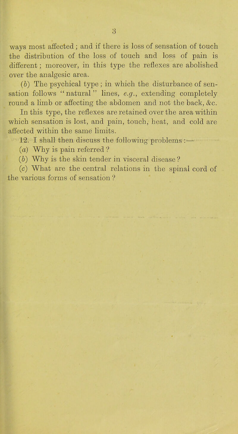 8 ways most aifected ; and if there is loss of sensation of touch the distribution of the loss of touch and loss of pain is different; moreover, in this type the reflexes are abolished over the analgesic area. (b) The psychical type ; in which the disturbance of sen- sation follows “natural” lines, e.g., extending completely round a limb or affecting the abdomen and not the back, &c. In this type, the reflexes are retained over the area within which sensation is lost, and pain, touch, heat, and cold are affected within the same limits. 12. I shall then discuss the following problems :— (a) Why is pain referred ? (b) Why is the skin tender in visceral disease'? (c) What are the central relations in the spinal cord of the various forms of sensation ’?