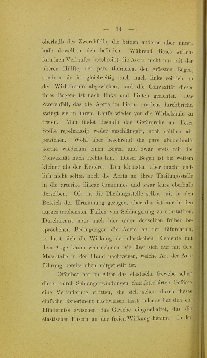 oberhalb des Zwerchfells, die beiden anderen aber unter, halb desselben sich befinden. ^Yährend dieses wellen- förmigen Verlaufes beschreibt die Aorta niclit nur mit der oberen Hälfte, der pars thoracica, den grössten Bogeu, sondern sie ist gleichzeitig auch nach links seitlich an der Wirbelsäule abgewicheu, und die Convexität dieses ihres Bogens ist nach links und hinten gerichtet. Das Zwerchfell, das die Aorta im hiatus aorticus durchbricht, zwingt sie in ihrem Laufe wieder vor die Wirbelsäule zu treten. Man findet deshalb das Gefässrohr an dieser Stelle regelmässig weder geschlängelt, noch seitlich ab- gewichen. Wohl aber beschreibt die pars alidominalis aortae wiederum einen Bogen und zwar stets mit der Convexität nach rechts hin. Dieser Bogen ist bei weitem kleiner als der Erstere. Den kleinsten aber macht end- lich nicht selten noch die Aorta an ihrer Theilungsstelle in die arteriae iliacae tommunes und zwar kurz oberhalb derselben. Oft ist die Theilungsstelle selbst mit in den Bereich der Krümmung gezogen, aber das ist nur in den ausgesprochensten Fällen von Schlängelung zu constatiren. Durchtrennt man auch hier unter denselben früher be- sprochenen Bedingungen die Aorta an der Bifurcation, so lässt sich die Wirkung der elastischen Elemente mit dem Auge kaum wahrnehmen; sie lässt sich nur mit dem Massstabe in der Hand uachweisen, welche Art der Aus- führung bereits oben mitgetheilt ist. Offenbar hat im Alter das elastische Gewebe selbst dieser durch Schlangeiiwindungen charakterisirten Gefässe eine Veränderung erlitten, die sich schon durch dieses einfache Experiment uachweisen lässt; öderes hat sich ein Hinderniss zwischen das Gewebe eingeschaltet, das die elastischen Fasern an der freien Wirkung hemmt. In der