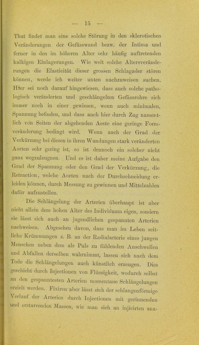 Tliat findet man eine solche Störung in den sklerotischen Veränderungen der Gefässwand bezw. der Intima und ferner in den im höheren Alter sehr häufig auftretenden kalkigen Einlagerungen. Wie weit solche Altersverände- rungen die Elasticität dieser grossen Schlagader stören können, werde ich weiter unten nachzuweisen suchen. Plier sei noch darauf hingeAviesen, dass auch solche patho- logisch veränderten und geschlängelten Gefässrohre sich immer noch in einer gewissen, wenn auch minimalen, Spannung befinden, und dass auch hier durch Zug nament- lich von Seiten der abgehenden Aeste eine geringe Forni- veränderung bedingt wird. Wenn auch der Grad der Verkürzung bei diesen in ihren Wandungen stark veränderten Aorten sehr gering ist, so ist dennoch ein solcher nicht ganz wegzuleugnen. . Und es ist daher meine Aufgabe den Grad der Sj^annung oder den Grad der Verkürzung, die Retraction, welche Aorten nach der Durchschneiduns: er- Ö leiden können, durch Messung zu gewinnen und Mittelzahlen dafür aufzustellen. Die Sclilängelung der Arterien überhaupt ist aber nicht allein dem hohen Alter des Individuum eigen, sondern sie lässt sich auch an jugendlichen gespannten Arterien nachweisen. Abgesehen davon, dass man im Leben seit- liehe Eiümmungen z. B. an der Radialarterie eines jungen Menschen neben dem als Puls zu Rihlenden Anschwelleu und Abfallen derselben wahrnimmt, lassen sich nach dem Tode die Schlängelungen auch künstlich erzeugen. Dies geschieht durch Injectionen von Flüssigkeit, wodurch selbst an den gespanntesten Arterien momentane Schlängelungen erzielt werden. Fixireir aller lässt sich der schlangenförmige \eilauf dei Aiteiien durch Injectionen mit gerinnenden und erstarrenden Massen, wie man sich an injicirten ana-