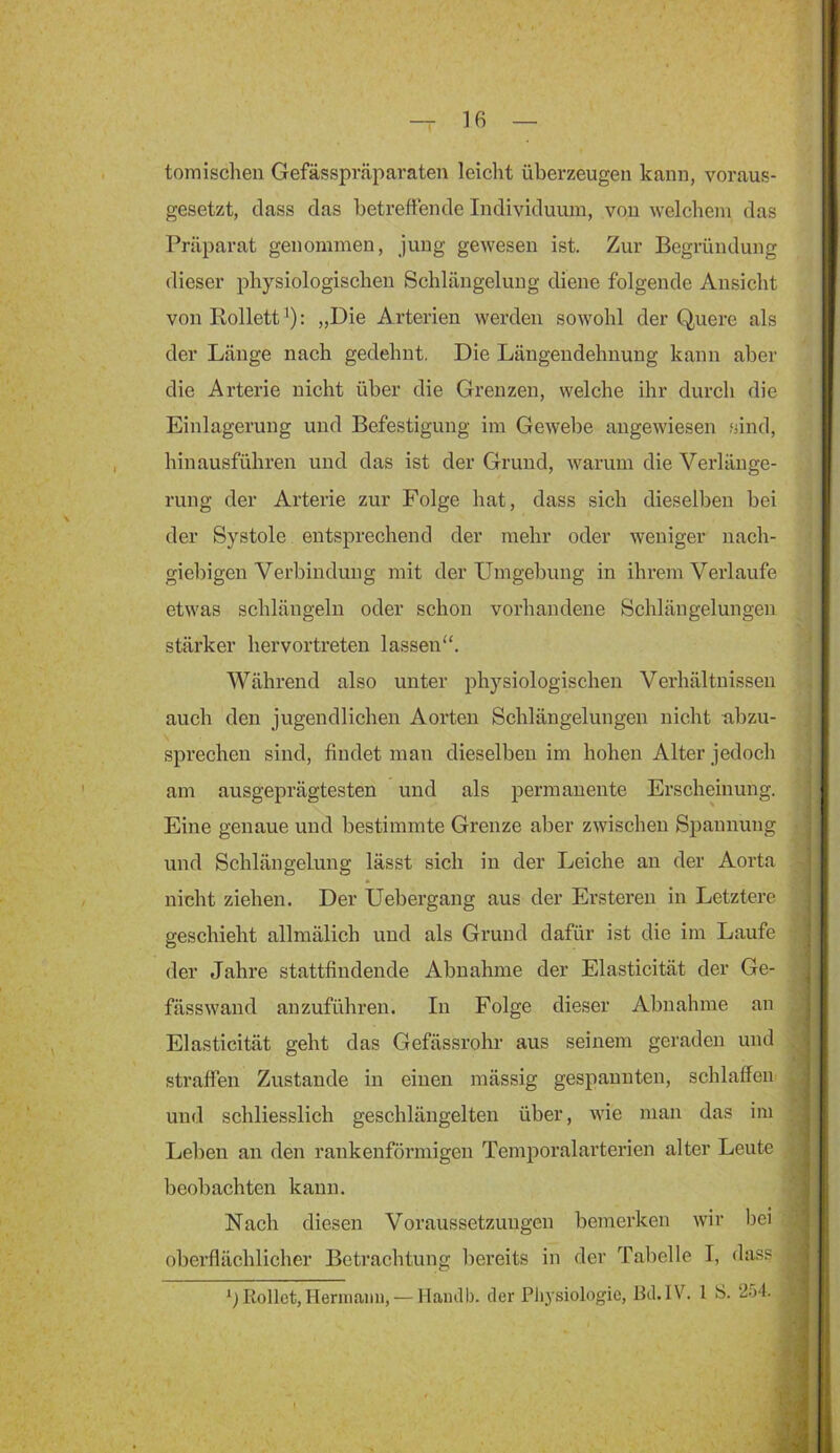 tomischen Gefässpräparaten leiclit überzeugen kann, voraus- gesetzt, dass das betreffende Individuum, von welchem das Präparat genommen, jung gewesen ist. Zur Begründung dieser physiologischen Schlängelung diene folgende Ansicht von Rollett : „Die Arterien werden sowohl der Quere als der Länge nach gedehnt. Die Läugendehnung kann aber die Arterie nicht über die Grenzen, welche ihr durch die Einlagerung und Befestigung im Gewebe angewiesen .sind, hinausführen und das ist der Grund, warum die Verlänge- rung der Arterie zur Folge hat, dass sich dieselben bei der Systole entsprechend der mehr oder weniger nach- giebigen Verbindung mit der Umgebung in ihrem Verlaufe etwas schlängeln oder schon vorhandene Schlängelungen stärker hervortreten lassen“. Während also unter physiologischen Verhältnissen auch den jugendlichen Aorten Schlängelungen nicht abzu- sprechen sind, findet man dieselben im hohen Alter jedoch am ausgeprägtesten und als permanente Erscheinung. Eine genaue und bestimmte Grenze aber zwischen Spannung und Schlängelung lässt sich in der Leiche an der Aorta nicht ziehen. Der Uebergang aus der Erstereu in Letztere geschieht allmälich und als Grund dafür ist die im Laufe der Jahre stattfindende Abnahme der Elasticität der Ge- fässwand auzuführen. In Folge dieser Abnahme an Elasticität geht das Gefässrohr aus seinem geraden und straffen Zustande in einen mässig gespannten, schlaffen und schliesslich geschlängelten über, wie man das im Leben an den rankenförmigen Temporalarterien alter Leute beobachten kann. Nach diesen Voraussetzungen bemerken wir bei oberflächlicher Betrachtung liereits in der Tabelle I, dass Rollet, Ilenriaim, — Hamlb. der Physiologie, Bd.IV. 1 S. 2.'34. i ] i 1 s