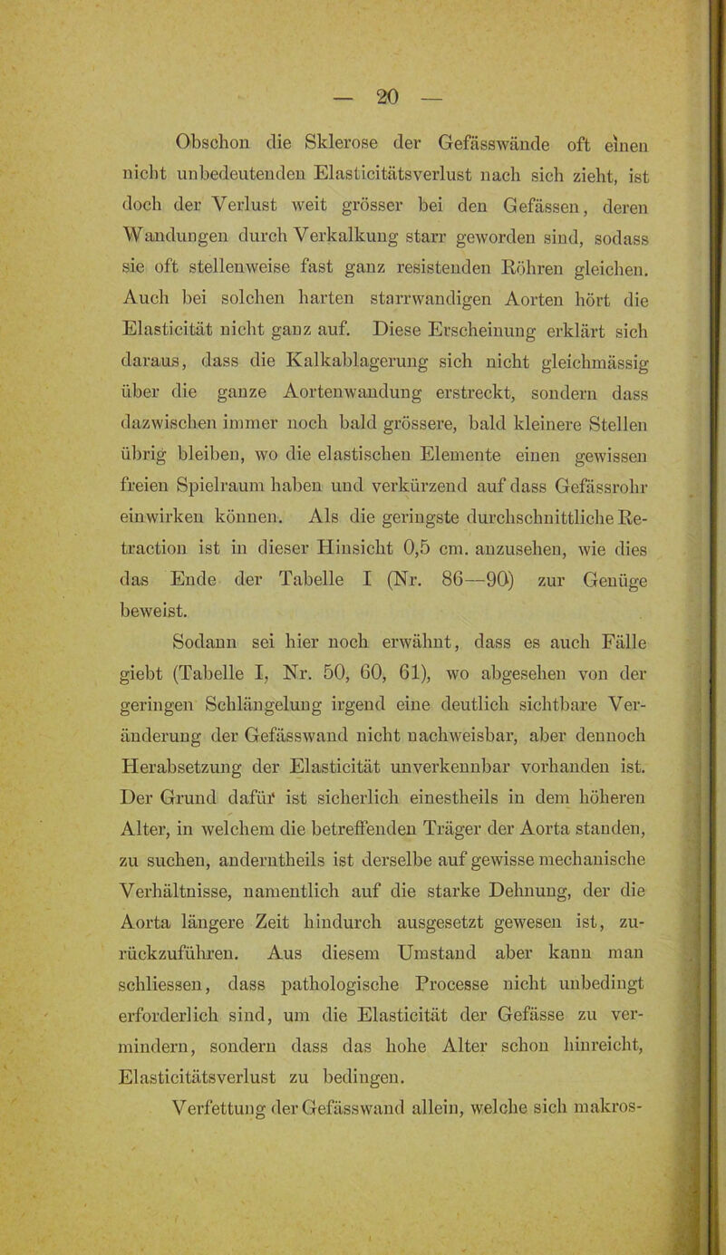 Obschon die Sklerose der Gefässwände oft einen nicht unbedeutenden Elasticitätsverlust nach sich zieht, ist doch der Verlust weit grösser hei den Gefässen, deren Wandungen durch Verkalkung starr geworden sind, sodass sie oft stellenweise fast ganz resisteuden Eöhren gleichen. Auch bei solchen harten starrwandigen Aorten hört die Elasticität nicht ganz auf. Diese Erscheinung erklärt sich daraus, dass die Kalkablagerung sich nicht gleichmässig über die ganze Aortenwandung erstreckt, sondern dass dazwischen immer noch bald grössere, bald kleinere Stellen übrig bleiben, wo die elastischen Elemente einen gewissen freien Spielraum haben und verkürzend auf dass Gefässrohr einwirken können. Als die geringste durchschnittliche Re- traction ist in dieser Hinsicht 0,5 cm. auzusehen, wie dies das Ende der Tabelle I (Nr. 86—90) zur Genüge beweist. Sodann sei hier noch erwähnt, dass es auch Fälle giebt (Tabelle I, Nr. 50, 60, 61), wo abgesehen von der geringen Schlängelung irgend eine deutlich sichtbare Ver- änderung der Gefässwand nicht nachweisbar, aber dennoch Herabsetzung der Elasticität unverkennbar vorhanden ist. Der Grund dafüi* ist sicherlich einestheils in dem höheren Alter, in welchem die betreffenden Träger der Aorta standen, zu suchen, anderntheils ist derselbe auf gewisse mechanische Verhältnisse, namentlich auf die starke Dehnung, der die Aorta längere Zeit hindurch ausgesetzt gewesen ist, zu- rückzuführen. Aus diesem Umstand aber kann man schliessen, dass pathologische Processe nicht unbedingt erforderlich sind, um die Elasticität der Gefässe zu ver- mindern, sondern dass das hohe Alter schon hinreicht, Elasticitätsverlust zu bedingen. Verfettung der Gefässwand allein, welche sich makros-