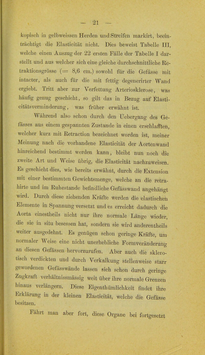 kopisch iu gelbweisseu Herden und Streifen marldrt, beein- trächtigt die Elasticität nicht. Dies beweist Tabelle III, welche einen Auszug der 22 ersten Fälle der Tabelle I dar- stellt und aus welcher sich eine gleiche durchschnittliche ße- traktionsgrösse (= 8,6 cm.) sowohl für die Gefässe mit intacter, als auch für die mit fettig degeuerirter Wand ergiebt. Tritt aber zur Verfettung Arteriosklerose, was häufig genug geschieht, so gilt das in Bezug auf Elasti- citätsverminderung, was früher erwähnt ist. Während also schon durch den Uebergang des Ge- fässes aus einem gespannten Zustande in einen erschlafften, welcher kurz mit Retraction bezeichnet worden ist, meiner Meinung nach die vorhandene Elasticität der Aortenwand hinreichend bestimmt werden kann, bleibt nun noch die zweite Art und Weise übrig, die Elasticität nachzuweiseu. Es geschieht dies, wie bereits erwähnt, durch die Extension mit einer bestimmten Gewichtsmenge, welche an die retra- hirte und im Ruhestande befindliche Gefässwand angehängt wird. Durch diese ziehenden Kräfte werden die elastischen Elemente in Spannung versetzt und es erreicht dadurch die Aorta einestheils nicht nur ihre normale Länge wieder, die sie in situ besessen hat, sondern sie wird anderentheils weiter ausgedehnt. Es genügen schon geringe Kräfte, um normaler Weise eine nicht unerhebliche Formverändening an diesen Gefässen hervorzurufen. Aber auch die sklero- tisch verdickten und durch Verkalkung stellenweise starr gewordenen Gefässwände lassen sich schon durch geringe Zugkraft verhältnissmässig weit über ihre normale Grenzen hinaus verlängern. Diese Eigenthümlichkeit findet ihre Erklänmg in der kleinen Elasticität, welche die Gefässe besitzen. Fahrt man aber fort, diese Organe bei fortgesetzt
