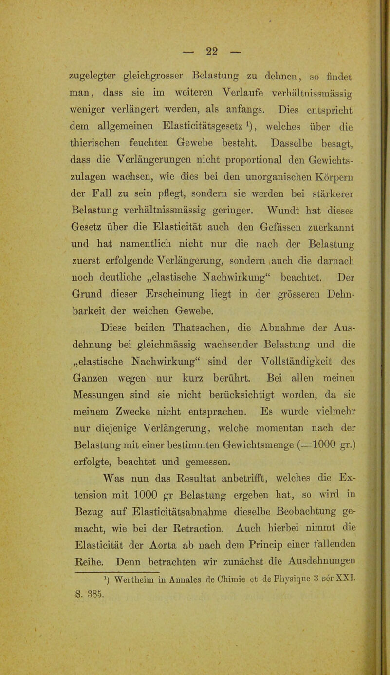 zugelegter gleichgrosser Belastung zu dehnen, so findet man, dass sie im weiteren Verlaufe verhältnissmässig weniger verlängert werden, als anfangs. Dies entspricht dem allgemeinen Elasticitätsgesetz , welches über die thierischen feuchten Gewebe besteht. Dasselbe besagt, dass die Verlängerungen nicht proportional den Gewichts- zulagen wachsen, wie dies bei den unorganischen Körpern der Fall zu sein pflegt, sondern sie werden hei stärkerer Belastung verhältnissmässig geringer. Wundt hat dieses Gesetz über die Elasticität auch den Gefässen zuerkannt und hat namentlich nicht nur die nach der Belastung zuerst erfolgende Verlängerung, sondern vauch die darnach noch deutliche „elastische Nachwirkung“ beachtet. Der Grund dieser Erscheinung liegt in der grösseren Dehn- barkeit der weichen Gewebe. Diese beiden Thatsachen, die Abnahme der Aus- dehnung bei gleichmässig wachsender Belastung und die „elastische Nachwirkung“ sind der Vollständigkeit des Ganzen wegen nur kurz berührt. Bei allen meinen Messungen sind sie nicht berücksichtigt worden, da sie meinem Zwecke nicht entsprachen. Es wurde vielmehr nur diejenige Verlängerung, welche momentan nach der Belastung mit einer bestimmten Gewichtsmenge (=1000 gr.) erfolgte, beachtet und gemessen. Was nun das Resultat anbetriflft, welches die Ex- teiision mit 1000 gr Belastung ergeben hat, so wird in Bezug auf Elasticitätsabnahme dieselbe Beobachtung ge- macht, wie bei der Retraction. Auch hierbei nimmt die Elasticität der Aorta ab nach dem Princip einer fallenden Reihe. Denn betrachten wir zunächst die Ausdehnungen ') Wertheim in Anuales de Chimie et de Pliysique 3 ser XXI. S. 385.