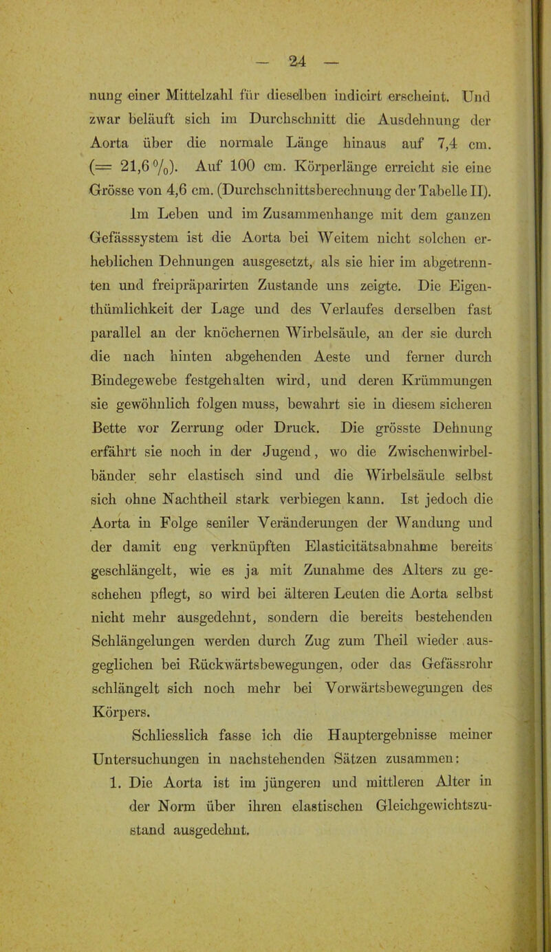 nung einer Mittelzahl für dieselben iudicirt erscheint. UjuI zwar beläuft sich im Durchschnitt die Ausdehnung der Aorta über die normale Länge hinaus auf 7,4 cm. (= 21,6%). Auf 100 cm. Körperlänge erreicht sie eine Grösse von 4,6 cm. (Durchschnittsberechnuug der Tabelle II). Im Leben und im Zusammenhänge mit dem ganzen Gefässsystem ist die Aorta bei Weitem nicht solchen er- heblichen Dehnungen ausgesetzt, als sie hier im abgetrenn- teu und freipräparirten Zustande uns zeigte. Die Eigen- thümlichkeit der Lage und des Verlaufes derselben fast parallel an der knöchernen Wirbelsäule, au der sie durch die nach hinten abgehenden Aeste und ferner durch Bindegewebe festgehalten wird, und deren Krümmungen sie gewöhnlich folgen muss, bewahrt sie in diesem sicheren Bette vor Zerrung oder Druck. Die grösste Dehnung erfahrt sie noch in der Jugend, wo die Zwischen wirbel- bänder sehr elastisch sind und die Wirbelsäule selbst sich ohne Nachtheil stark verbiegen kann. Ist jedoch die Aorta in Folge seniler Veränderungen der Wandung und der damit eng verknüpften Elasticitätsabnahme bereits geschlängelt, wie es ja mit Zunahme des Alters zu ge- schehen pflegt, so wird bei älteren Leuten die Aorta selbst nicht mehr ausgedehnt, sondern die bereits bestehenden Schlängelungen werden durch Zug zum Theil wieder aus- geglichen bei Rückwärtsbewegungen, oder das Gefässrohr schlängelt sich noch mehr bei Vorwärtsbewegungen des Körpers. Schliesslich fasse ich die Hauptergebnisse meiner Untersuchungen in nachstehenden Sätzen zusammen: 1. Die Aorta ist im jüngeren und mittleren Alter in der Norm über ihren elastischen Gleichgewichtszu- stand ausgedehnt.