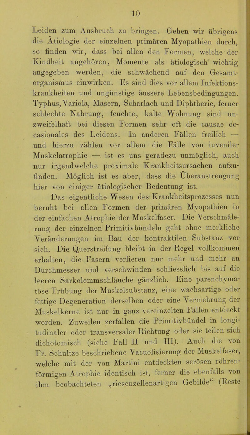 Leiden zum Ausbruch zu bringen. Gehen wir übrigens die Ätiologie der einzelnen primären Myopathien durch, so finden wir, dass bei allen den Formen, welche der Kindheit angehören, Momente als ätiologisch wichtig angegeben werden, die schwächend auf den Gesamt- organismus einwirken. Es sind dies vor allem Infektions- krankheiten und ungünstige äussere Lebensbedingungen. Typhus, Variola, Masern, Scharlach und Diphtherie, ferner schlechte Nahrung, feuchte, kalte Wohnung sind un- zweifelhaft bei diesen Formen sehr oft die causae oc- casionales des Leidens. In anderen Fällen freilich — und hierzu zählen vor allem die Fälle von iuveniler Muskelatrophie — ist es uns geradezu unmöglich, auch nur irgendwelche proximale Krankheitsursachen aufzu- finden. Möglich ist es aber, dass die Überanstrengung hier von einiger ätiologischer Bedeutung ist. Das eigentliche Wesen des Krankheitsprozesses nun beruht bei allen Formen der primären Myopathien in der einfachen Atrophie der Muskelfaser. Die Verschmäle- rung der einzelnen Primitivbündeln geht ohne merkliche Veränderungen im Bau der kontraktilen Substanz vor sich. Die Querstreifung bleibt in der Kegel vollkommen erhalten, die Fasern verlieren nur mehr und mehr an Durchmesser und verschwinden schliesslich bis auf die leeren Sarkolemmschläuche gänzlich. Eine parenchyma- töse Trübung der Muskelsubstanz, eine wachsartige oder fettige Degeneration derselben oder eine Vermehrung der Muskelkerne ist nur in ganz vereinzelten Fällen entdeckt worden. Zuweilen zerfallen die Primitivbündel in longi- tudinaler oder transversaler Richtung oder sie teilen sich dichotomisch (siehe Fall II und III). Auch die von Fr. Schultze beschriebene Vacuolisierung der Muskelfaser, welche mit der von Martini entdeckten serösen röhren- förmigen Atrophie identisch ist, ferner die ebenfalls von ihm beobachteten „riesenzellenartigen Gebilde4, (Reste