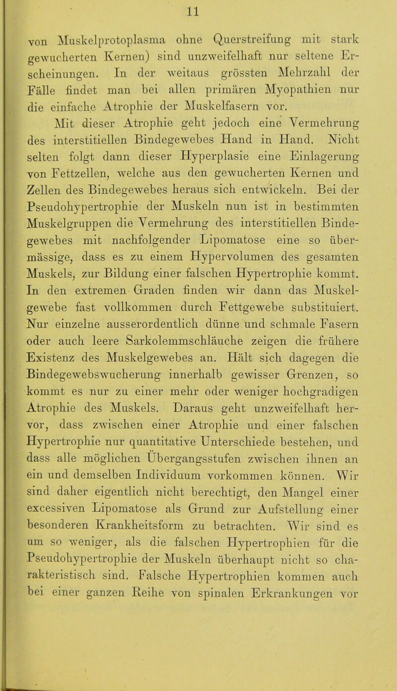 von Muskelprotoplasma ohne Querstreifung mit stark gewucherten Kernen) sind unzweifelhaft nur seltene Er- scheinungen. In der weitaus grössten Mehrzahl der Fülle findet man hei allen primären Myopathien nur die einfache Atrophie der Muskelfasern vor. Mit dieser Atrophie geht jedoch eine Vermehrung des interstitiellen Bindegewebes Hand in Hand. Nicht selten folgt dann dieser Hyperplasie eine Einlagerung von Fettzellen, welche aus den gewucherten Kernen und Zellen des Bindegewebes heraus sich entwickeln. Bei der Pseudohypertrophie der Muskeln nun ist in bestimmten Muskelgruppen die Vermehrung des interstitiellen Binde- gewebes mit nachfolgender Lipomatose eine so über- mässige, dass es zu einem Hypervolumen des gesamten Muskels, zur Bildung einer falschen Hypertrophie kommt. In den extremen Graden finden wir dann das Muskel- gewebe fast vollkommen durch Fettgewebe substituiert. Nur einzelne ausserordentlich dünne und schmale Fasern oder auch leere Sarkolemmschläuche zeigen die frühere Existenz des Muskelgewebes an. Hält sich dagegen die Bindegewebswucherung innerhalb gewisser Grenzen, so kommt es nur zu einer mehr oder weniger hochgradigen Atrophie des Muskels. Daraus geht unzweifelhaft her- vor, dass zwischen einer Atrophie und einer falschen Hypertrophie nur quantitative Unterschiede bestehen, und dass alle möglichen Übergangsstufen zwischen ihnen an ein und demselben Individuum Vorkommen können. Wir sind daher eigentlich nicht berechtigt, den Mangel einer excessiven Lipomatose als Grund zur Aufstellung einer besonderen Krankheitsform zu betrachten. Wir sind es um so weniger, als die falschen Hypertrophien für die Pseudohypertrophie der Muskeln überhaupt nicht so cha- rakteristisch sind. Falsche Hypertrophien kommen auch bei einer ganzen Reihe von spinalen Erkrankungen vor