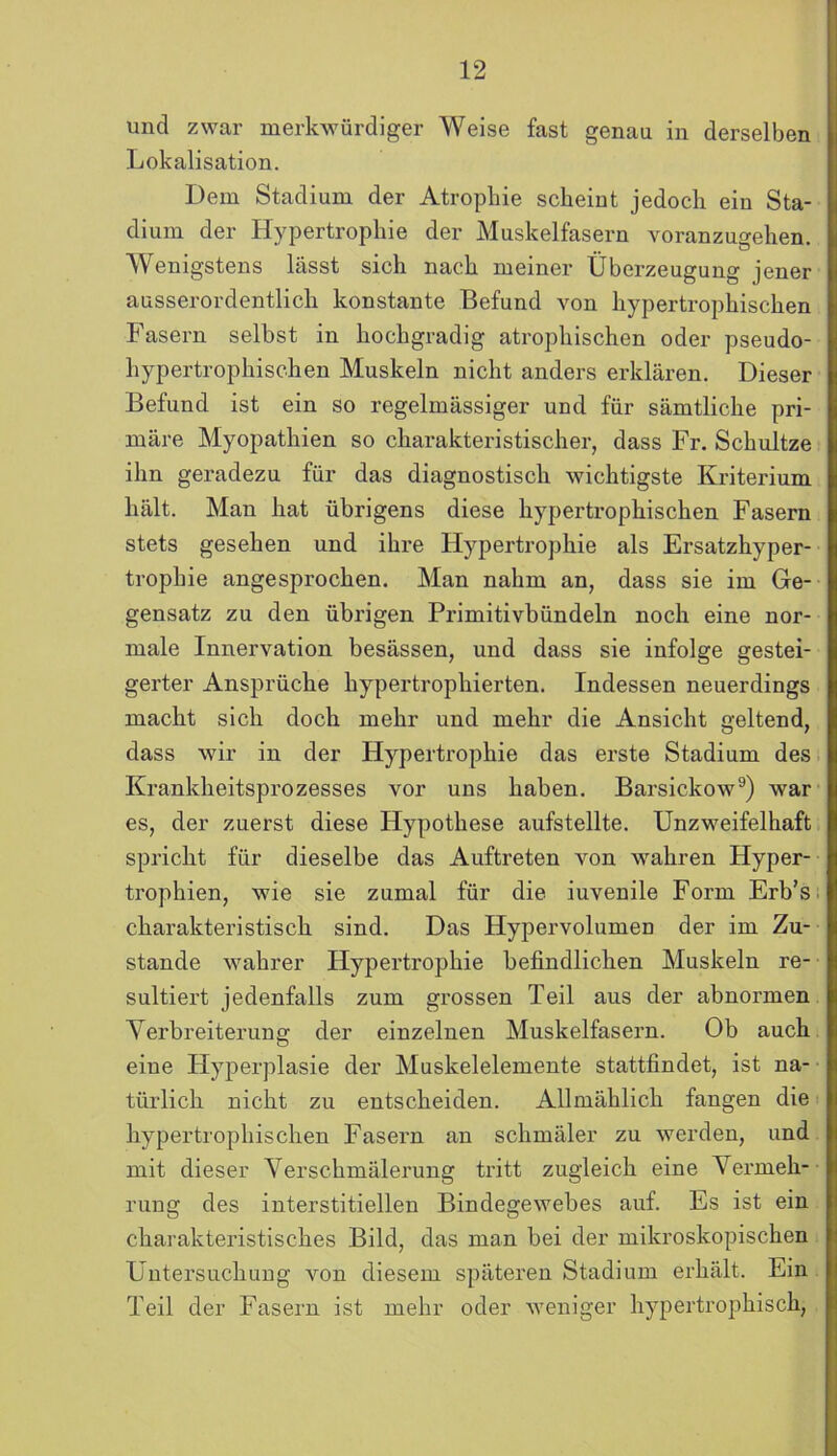 und zwar merkwürdiger Weise fast genau in derselben Lokalisation. Dem Stadium der Atropliie scheint jedoch ein Sta- dium der Hypertrophie der Muskelfasern voranzugehen. Wenigstens lässt sich nach meiner Überzeugung jener ausserordentlich konstante Befund von hypertrophischen Fasern selbst in hochgradig atrophischen oder pseudo- hypertrophischen Muskeln nicht anders erklären. Dieser Befund ist ein so regelmässiger und für sämtliche pri- märe Myopathien so charakteristischer, dass Fr. Schultze ihn geradezu für das diagnostisch wichtigste Kriterium hält. Man hat übrigens diese hypertrophischen Fasern stets gesehen und ihre Hypertrophie als Ersatzhyper- trophie angesprochen. Man nahm an, dass sie im Ge- gensatz zu den übrigen Primitivbündeln noch eine nor- male Innervation besässen, und dass sie infolge gestei- gerter Ansprüche hypertrophierten. Indessen neuerdings macht sich doch mehr und mehr die Ansicht geltend, dass wir in der Hypertrophie das erste Stadium des Krankheitsprozesses vor uns haben. Barsickow9) war es, der zuerst diese Hypothese aufstellte. Unzweifelhaft spricht für dieselbe das Auftreten von wahren Hyper- trophien, wie sie zumal für die iuvenile Form Erb’s charakteristisch sind. Das Hypervolumen der im Zu- stande wahrer Hypertrophie befindlichen Muskeln re- sultiert jedenfalls zum grossen Teil aus der abnormen Verbreiterung der einzelnen Muskelfasern. Ob auch eine Hyperplasie der Muskelelemente stattfindet, ist na- türlich nicht zu entscheiden. Allmählich fangen die hypertrophischen Fasern an schmäler zu werden, und mit dieser Verschmälerung tritt zugleich eine Vermeh- rung des interstitiellen Bindegewebes auf. Es ist ein charakteristisches Bild, das man bei der mikroskopischen Untersuchung von diesem späteren Stadium erhält. Ein Teil der Fasern ist mehr oder weniger hypertrophisch,