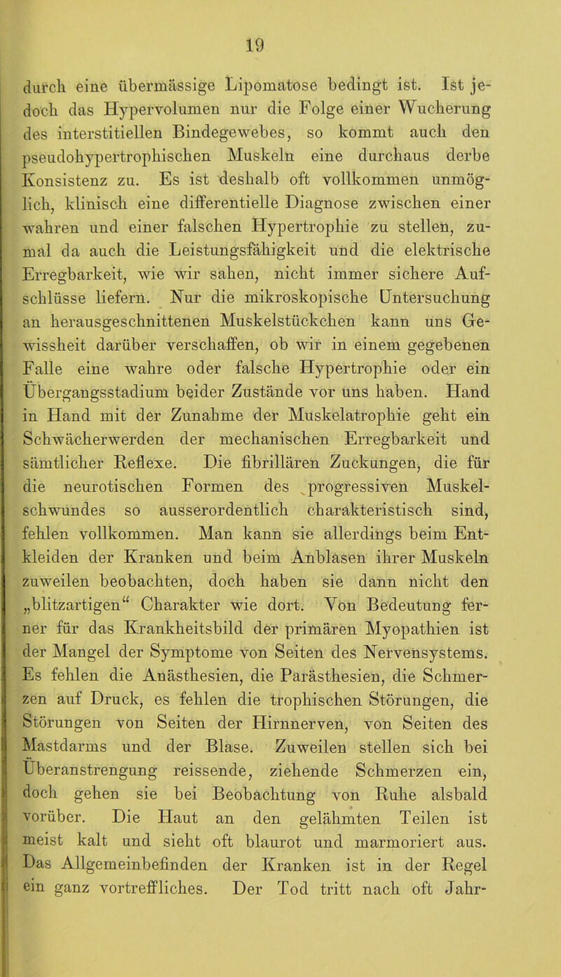 durch eine übermässige Lipomatose bedingt ist. Ist je- doch das Hypervolumen nur die Folge einer Wucherung des interstitiellen Bindegewebes, so kommt auch den pseudohypertrophischen Muskeln eine durchaus derbe Konsistenz zu. Es ist deshalb oft vollkommen unmög- lich, klinisch eine differentielle Diagnose zwischen einer wahren und einer falschen Hypertrophie zu stellen, zu- mal da auch die Leistungsfähigkeit und die elektrische Erregbarkeit, wie wir sahen, nicht immer sichere Auf- schlüsse liefern. Nur die mikroskopische Untersuchung an herausgeschnittenen Muskelstückchen kann uns Ge- wissheit darüber verschaffen, ob wir in einem gegebenen Falle eine wahre oder falsche Hypertrophie oder ein Übergangsstadium beider Zustände vor uns haben. Hand in Hand mit der Zunahme der Muskelatrophie geht ein Schwächerwerden der mechanischen Erregbarkeit und sämtlicher Reflexe. Die fibrillären Zuckungen, die für die neurotischen Formen des progressiven Muskel- schwundes so ausserordentlich charakteristisch sind, fehlen vollkommen. Man kann sie allerdings beim Ent- kleiden der Kranken und beim Anblasen ihrer Muskeln zuweilen beobachten, doch haben sie dann nicht den „blitzartigen“ Charakter wie dort. Von Bedeutung fer- ner für das Krankheitsbild der primären Myopathien ist der Mangel der Symptome von Seiten des Nervensystems. Es fehlen die Anästhesien, die Parästhesien, die Schmer- zen auf Druck, es fehlen die trophischen Störungen, die Störungen von Seiten der Hirnnerven, von Seiten des Mastdarms und der Blase. Zuweilen stellen sich bei Überanstrengung reissende, ziehende Schmerzen ein, doch gehen sie bei Beobachtung von Ruhe alsbald vorüber. Die Haut an den gelähmten Teilen ist meist kalt und sieht oft blaurot und marmoriert aus. Das Allgemeinbefinden der Kranken ist in der Regel ein ganz vortreffliches. Der Tod tritt nach oft Jahr-