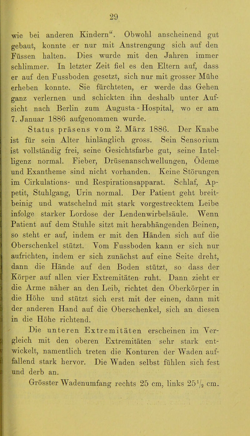 wie bei anderen Kindern“. Obwohl anscheinend gut gebaut, konnte er nur mit Anstrengung sich auf den Füssen halten. Dies wurde mit den Jahren immer schlimmer. In letzter Zeit fiel es den Eltern auf, dass er auf den Fussboden gesetzt, sich nur mit grosser Mühe erheben konnte. Sie fürchteten, er werde das Gehen ganz verlernen und schickten ihn deshalb unter Auf- sicht nach Berlin zum Augusta - Hospital, wo er am 7. Januar 1886 aufgenommen wurde. Status präsens vom 2. März 1886. Der Knabe ist für sein Alter hinlänglich gross. Sein Sensorium ist vollständig frei, seine Gesichtsfarbe gut, seine Intel- ligenz normal. Fieber, Drüsenanschwellungen, Ödeme und Exantheme sind nicht vorhanden. Keine Störungen im Cirkulations- und Respirationsapparat. Schlaf, Ap- petit, Stuhlgang, Urin normal. Der Patient geht breit- beinig und watschelnd mit stark vorgestrecktem Leibe infolge starker Lordose der Lendenwirbelsäule. Wenn Patient auf dem Stuhle sitzt mit herabhängenden Beinen, so steht er auf, indem er mit den Händen sich auf die Oberschenkel stützt. Yom Fussboden kann er sich nur aufrichten, indem er sich zunächst auf eine Seite dreht, dann die Hände auf den Boden stützt, so dass der Körper auf allen vier Extremitäten ruht. Dann zieht er die Arme näher an den Leib, richtet den Oberkörper in die Höhe und stützt sich erst mit der einen, dann mit der anderen Hand auf die Oberschenkel, sich an diesen in die Höhe richtend. Die unteren Extremitäten erscheinen im Ver- gleich mit den oberen Extremitäten sehr stark ent- wickelt, namentlich treten die Konturen der Waden auf- fallend stark hervor. Die Waden selbst fühlen sich fest und derb an. Grösster Wadenumfang rechts 25 cm, links 251/2 cm.