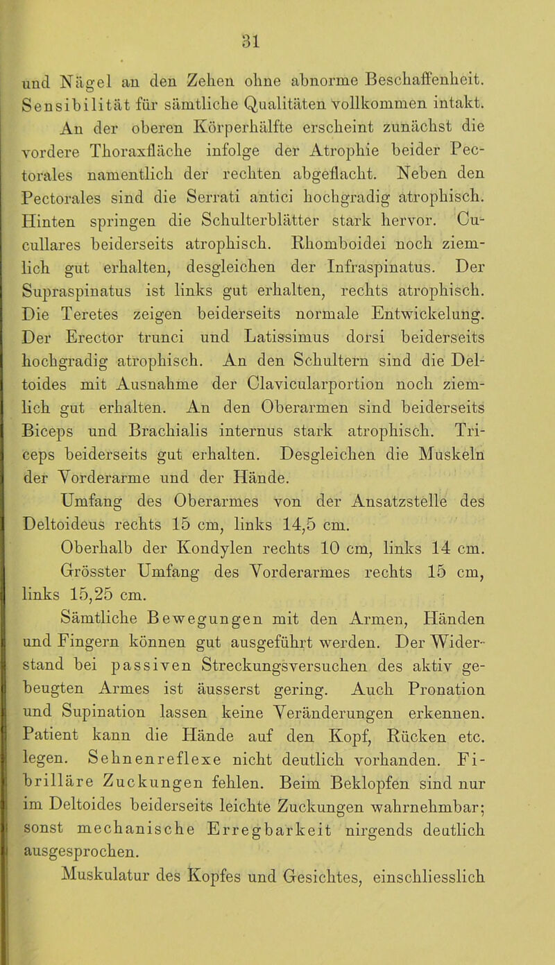 und Nägel an den Zehen ohne abnorme Beschaffenheit. Sensibilität für sämtliche Qualitäten vollkommen intakt. An der oberen Körperhälfte erscheint zunächst die vordere Thoraxfläche infolge der Atrophie beider Pec- torales namentlich der rechten abgeflacht. Neben den Pectorales sind die Serrati antici hochgradig atrophisch. Hinten springen die Schulterblätter stark hervor. Cu- cullares beiderseits atrophisch. Rhomboidei noch ziem- lich gut erhalten, desgleichen der Infraspinatus. Der Supraspinatus ist links gut erhalten, rechts atrophisch. Die Teretes zeigen beiderseits normale Entwickelung. Der Erector trunci und Latissimus dorsi beiderseits hochgradig atrophisch. An den Schultern sind die Del- toides mit Ausnahme der Clavicularportion noch ziem- lich gut erhalten. An den Oberarmen sind beiderseits Biceps und Brachialis internus stark atrophisch. Tri- ceps beiderseits gut erhalten. Desgleichen die Muskeln der Vorderarme und der Hände. Umfang des Oberarmes von der Ansatzstelle des Deltoideus rechts 15 cm, links 14,5 cm. Oberhalb der Kondylen rechts 10 cm, links 14 cm. Grösster Umfang des Vorderarmes rechts 15 cm, links 15,25 cm. Sämtliche Bewegungen mit den Armen, Händen und Fingern können gut ausgeführt werden. Der Wider- stand bei passiven Streckungsversuchen des aktiv ge- beugten Armes ist äusserst gering. Auch Pronation und Supination lassen keine Veränderungen erkennen. Patient kann die Hände auf den Kopf, Rücken etc. legen. Sehnenreflexe nicht deutlich vorhanden. Fi- brilläre Zuckungen fehlen. Beim Beklopfen sind nur im Deltoides beiderseits leichte Zuckungen wahrnehmbar; sonst mechanische Erregbarkeit nirgends deutlich ausgesprochen. Muskulatur des Kopfes und Gesichtes, einschliesslich