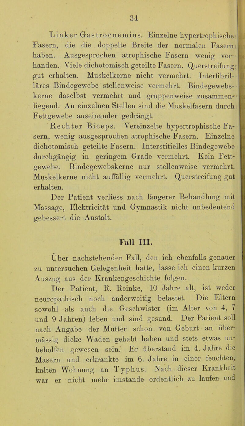 Linker Gastrocnemius. Einzelne hypertrophische L Fasern, die die doppelte Breite der normalen Fasern haben. Ausgesprochen atrophische Fasern wenig vor- handen. Viele dichotomisch geteilte Fasern. Querstreifung gut erhalten. Muskelkerne nicht vermehrt. Interfibril- läres Bindegewebe stellenweise vermehrt. Bindegewebs- kerne daselbst vermehrt und gruppenweise zusammen- liegend. An einzelnen Stellen sind die Muskelfasern durch Fettgewebe auseinander gedrängt. Rechter Biceps. Vereinzelte hypertrophische Fa- sern, wenig ausgesprochen atrophische Fasern. Einzelne dichotomisch geteilte Fasern. Interstitielles Bindegewebe durchgängig in geringem Grade vermehrt. Kein Fett- gewebe. Bindegewebskerne nur stellenweise vermehrt. Muskelkerne nicht auffällig vermehrt. Querstreifung gut erhalten. Der Patient verliess nach längerer Behandlung mit Massage, Elektricität und Gymnastik nicht unbedeutend gebessert die Anstalt. Fall III. Über nachstehenden Fall, den ich ebenfalls genauer zu untersuchen Gelegenheit hatte, lasse ich einen kurzen Auszug aus der Krankengeschichte folgen. Der Patient, R. Reinke, 10 Jahre alt, ist weder neuropathisch noch anderweitig belastet. Die Eltei’n sowohl als auch die Geschwister (im Alter von 4, 7 und 9 Jahren) leben und sind gesund. Der Patient soll nach Angabe der Mutter schon von Geburt an über- mässig dicke Waden gehabt haben und stets etwas un- beholfen gewesen sein. Er überstand im 4. Jahre die Masern und erkrankte im 6. Jahre in einer feuchten, kalten Wohnung an Typhus. Nach dieser Krankheit war er nicht mehr imstande ordentlich zu laufen und